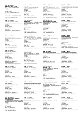 RCMC No. :  152200
MAA FRUITS INDIA (P) LTD.,
342/4, K.P.KOIL NORTHNETHIMEDU
SALEM
Tamil Nadu
Pincode : 636002
Fax : 0427­2335974/04348­247202
Mobile No. :
Telephone No. : 0427­ 2335973/2335974
Email : kumarnee@yahoo.cojm
RCMC No. :  171575
MAA POWER
C­12, FIRST FLOOR,CHOKKANATHAR
STREET,THIRUNAGAR 4TH STOP
MADURAI
Tamil Nadu
Pincode : 625006
Fax : 250035
Mobile No. :
Telephone No. : 267282
Email : maapowers@yahoo.com
RCMC No. :  174249
MAADEV IMPEX
35­A, VENKATESWARA STREET (EXTN),
GANAPATHIPURAM MAIN ROAD, CHROMPET
CHENNAI
Tamil Nadu
Pincode : 600044
Fax : 22655774
Mobile No. : 9884535117
Telephone No. : 22655774
Email : maadevimpex@gmail.com
RCMC No. :  160570
MAAFRESH AGRO FOODS PRIVATE LIMITED
3/198, KAMARAJAR STREET, OLD MAHABALIPURAM 
METTUKUPPAM,
CHENNAI
Tamil Nadu
Pincode : 600096
Fax : 43534515
Mobile No. : 9442244490
Telephone No. : 43534515
Email : maafresh@gmail.com
RCMC No. :  153500
MAAGRITA EXPORTS LIMITED
NO.128, OLD NO.26, HALLS ROAD,KILPAUK,
CHENNAI
Tamil Nadu
Pincode : 600010
Fax : 044­26600567
Mobile No. :
Telephone No. : 26441622/26602103
Email : maagrita@vsnl.net
RCMC No. :  173966
MAAJA FOODS
ZAFARULLAH TOWER IF 1ST FLOOR 126 NEW
NO 257 ANGAPPAN NAICKEN STREET
CHENNAI
Tamil Nadu
Pincode : 600001
Fax :
Mobile No. :
Telephone No. : 42181114
Email : maajafoods@gmail.com
RCMC No. :  174715
MAAJIDA IMPORT & EXPORTS
3/28, HAKIM NAGAR, CHAKKARAPALLI,
PAPANASAM (TK)
THANJAVUR
Tamil Nadu
Pincode : 614211
Fax : 243280
Mobile No. :
Telephone No. : 243280
Email : adamsha@msn.com
RCMC No. :  169866
MAAMI FOODS PRIVATE LIMITED
133/2, PULLALAKOTTAI ROAD,
VIRUDHUNAGAR
Tamil Nadu
Pincode : 626001
Fax : 244168
Mobile No. : 9443142868
Telephone No. : 267838
Email : mail@maamis.com
RCMC No. :  166929
MAARS ENTERPRISES
NO.43, ETHIRAJ SALAI, ERUKENCHERRY,
CHENNAI
Tamil Nadu
Pincode : 600118
Fax :
Mobile No. :
Telephone No. : 9841215309
Email : usharanip68@yahoo.in
RCMC No. :  156524
MAASAFI FOODS LIMITED
74, GF AKSHAYA APARTMENTS, LAND MARK
4TH STREET, NEAR CO­OP. MARRIAGE HALL,
NEW FAIRLANDS, ALAGUPURAM,
SALEM
Tamil Nadu
Pincode : 636016
Fax : 4264470
Mobile No. :
Telephone No. : 4264470
Email : maasafifoodslimited@yahoo.com
RCMC No. :  165441
MACRAE IMPEX
109­A, BALAMORE ROAD, NAGERCOIL,
KANYAKUMARI
Tamil Nadu
Pincode : 629001
Fax : 231312
Mobile No. : 9843131316
Telephone No. : 231312
Email : vasan@macraeimpex.com
RCMC No. :  168950
MADHURA EXPORTS
2/27A, UDAIYAR STREET, POTTANAM POST,
SENDHAMANGALAM VIA,
NAMAKKAL
Tamil Nadu
Pincode : 637409
Fax :
Mobile No. : 9842872957
Telephone No. : 9842872957
Email : madhuraexportskumaran@gmail.com
RCMC No. :  155541
MADRAS AGRO EXPORTS
42/2A, KATTUR SADAYAPPAN
STREEPERIAMET,
CHENNAI,
Tamil Nadu
Pincode : 600003
Fax : 044­25365056
Mobile No. :
Telephone No. : 9894267101/
9444281413/9442455
Email : madrasagroexports@yahoo.co.in
RCMC No. :  171305
MADRAS FOODS
NO.69, 7TH MAIN ROAD, 8TH AVENUE,
DHANDEESWARAM NAGAR, VELACHERY
CHENNAI
Tamil Nadu
Pincode : 600042
Fax : 43114540
Mobile No. : 8754532642
Telephone No. : 9840031540
Email : madras_foods@yahoo.in
RCMC No. :  30675
MADRAS ROYAL ENTERPRISES
NO.1/47­ABIG STREETKAMMAVANPET POST
Vellore
Tamil Nadu
Pincode : 632319
Fax :
Mobile No. :
Telephone No. : 04173­41325
Email : mre_nas@yahoo.com
RCMC No. :  163319
MADURAI MEENAKSHI EXPORTERS
16A, KHANPALAYAM I ST STREET, KAMARAJAR SALA
MADURAI
Tamil Nadu
Pincode : 625009
Fax : 4230073
Mobile No. : 9894062397
Telephone No. : 2620882
Email : menatchi@india.com
RCMC No. :  171893
MADURAI SMT APPALAMS
NO.14/2B/1, NEW STREET, ANUPPANADY,
MADURAI
Tamil Nadu
Pincode : 625009
Fax :
Mobile No. :
Telephone No. : 2697666
Email : tamil@srimeenakshitraders.in
RCMC No. :  171022
MAG EXIM AND INDUSTRIES,
1/11­B, SRI RAM NAGAR, ALAGAPURAM,
SALEM
Tamil Nadu
Pincode : 636016
Fax :
Mobile No. :
Telephone No. : 8439135190
Email : amariobsalem@yahoo.co.in
RCMC No. :  165022
MAGARRA & CO.
NO.3/321, UPPER BAZAAR, MANJOOR,
KUNDAH BRIDGE (POST),
THE NILGIRIS
Tamil Nadu
Pincode : 643219
Fax :
Mobile No. :
Telephone No. : 2509279
Email : rajeshn789@gmail.com
RCMC No. :  174023
MAGEE EXPORTS
2/4/1, RAJAKKAPATTY COLLECTORATE POST
DINDIGUL
Tamil Nadu
Pincode : 624004
Fax : 2460261
Mobile No. : 9487178025
Telephone No. : 2460261
Email : mageeexports.india@gmail.com
RCMC No. :  159475
MAGI EXPORTER
THOPPAMPATTI POST PALANI TK
DINDIGUL DISTRICT
Tamil Nadu
Pincode : 624617
Fax : 9486824148
Mobile No. :
Telephone No. : 9486824148
Email : magiexporter@gmail.com
RCMC No. :  154923
MAGIC FOODS INDIA PRIVATE LIMITED
173, SIVASAKTHI COLONY,GANAPATHY,
COIMBATORE
Tamil Nadu
Pincode : 641006
Fax : 2531128
Mobile No. : 9843055544
Telephone No. : 2531128
Email : dkgupta123@vsnl.com
RCMC No. :  167270
MAGNET OVERSEAS EXPORT AND
IMPORT
NO.6/205/2, BALAMORE ROAD,
THOMAYARPURAM, THADIKKARANKONAM PO
KANYAKUMARI
Tamil Nadu
Pincode : 629851
Fax :
Mobile No. :
Telephone No. : 9655784649
Email : magnetoverseas56@gmail.com
RCMC No. :  157005
MAGNUM IMPEX
KUDAI VEEDU14, ARAPPALAYAM CROSS ROAD
MADURAI
Tamil Nadu
Pincode : 625016
Fax : 2362646
Mobile No. :
Telephone No. : 2362646
Email : magnum_impex@vsnl.net
RCMC No. :  160993
MAHA AGRICULTURAL PRODUCTS
PRIVATE LIMITED
118/25, RAGAS APARTMENTS, A1 BLOC, 8TH
MAIN ROAD, SHANTHI COLONY, ANNA NAGAR,
CHENNAI
Tamil Nadu
Pincode : 600040
Fax : 26222587
Mobile No. : 9894888860
Telephone No. : 26222587
Email : pandi@mahaagro.in
RCMC No. :  158541
MAHA FOOD PRODUCTS
KARAGUR VILLAGE & POST, SAPPANIPATTI
VIA., KARIMANGALAM,
KRISHNAGIRI
Tamil Nadu
Pincode : 635111
Fax :
Mobile No. :
Telephone No. : 9944331363
Email : mahafood@yahoo.com
RCMC No. :  174433
MAHAA EXPORTS
NO 40, 9TH BLOCK, K K D NAGAR,
KODUNGAIYUR,
CHENNAI
Tamil Nadu
Pincode : 600118
Fax : 26731818
Mobile No. :
Telephone No. : 26731818
Email : vwr_r@yahoo.co.in
RCMC No. :  164105
MAHALAKSHMI EXPORTERS
8/11, SECOND FLOOR, MAMUNDI VATHIYAR 
MASI STREET,
MADURAI
Tamil Nadu
Pincode : 625001
Fax : 4376073
Mobile No. :
Telephone No. : 4376075
Email : mahalakshmiexporters@gmail.com
 