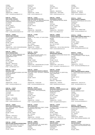 CHENNAI
Tamil Nadu
Pincode : 603103
Fax : 42614011
Mobile No. :
Telephone No. : 27498607
Email : mambalamiyers@gmail.com
PUDUKOTTAI
Tamil Nadu
Pincode : 622209
Fax : 245351
Mobile No. :
Telephone No. : 245266
Email : senthimmg@yahoo.com
TRICHY
Tamil Nadu
Pincode : 620020
Fax :
Mobile No. : 9842659148
Telephone No. : 9944316802
Email : info@manhaexport.com
CHENNAI
Tamil Nadu
Pincode : 600011
Fax :
Mobile No. : 9444128476
Telephone No. : 4509643
Email : maniyanbks@gmail.com
RCMC No. :  163417
MANI GLOBAL TRADERS
NO.22/11, SASTHIRI STREET,
KANDASAMYPURAM,ULUNDURPET,
VILLUPURAM,
Tamil Nadu
Pincode : 606107
Fax : 918066885251
Mobile No. :
Telephone No. : 04149­222595
Email : maniglobaltraders@gmail.com
RCMC No. :  174531
MANI PURA MODERN RICE MILL
SUREY NO 376/2B, 1B, AMMAIYAPURAM ROAD,
CHETTIARPATTI, DHALAVAIPURAM
VIRUDHUNAGAR
Tamil Nadu
Pincode : 626122
Fax :
Mobile No. :
Telephone No. : 9865659588
Email : sankar_bhat@yahoo.co.in
RCMC No. :  169438
MANIKANDAN TRADERS
13/G, PANDARINATHAPURAM, BEEMA
NAGAR,
TRICHY
Tamil Nadu
Pincode : 620001
Fax : 2331322
Mobile No. :
Telephone No. : 9994356922
Email : trichy13@gmail.com
RCMC No. :  163542
MANIS EXPORTS & IMPORTS
NO.110/34, GOMATHINAGAR EAST,SUTHAMALLI,
TIRUNELVELI,
Tamil Nadu
Pincode : 627004
Fax : 09994277660
Mobile No. :
Telephone No. : 09994277660
Email : manisexports@gmail.com
RCMC No. :  150568
MANISH FOOD TRADINGS
3/122, ALUTHUPALAYAM,VADUGAPALAYAM
P.O., PALLADAM,
COIMBATORE,
Tamil Nadu
Pincode : 641664
Fax : 521395
Mobile No. :
Telephone No. : 04255 253655/09943650505
Email : skmtex@yahoo.com
RCMC No. :  172283
MANNOJ TEX
92, N.V.G.B. HALL ROAD, 1ST FLOOR, NAGAL
NAGAR,
DINDIGUL
Tamil Nadu
Pincode : 624003
Fax : 2426828
Mobile No. : 9443438619
Telephone No. : 2426828
Email : mannojtex@gmail.com
RCMC No. :  155849
MANOHAR TRADERS
3, AUDIAPPA NAICKEN STREET,KOTHAWAL
BAZAAR,
CHENNAI,
Tamil Nadu
Pincode : 600001
Fax : 044­42175821
Mobile No. :
Telephone No. : 044­42175821/26427262
Email : annamano@hotmail.com
RCMC No. :  159588
MANOJ BABUJI EXPORTS INDIA PVT. LTD.,
NO.327, MINT STREET,2ND FLOOR,
CHENNAI
Tamil Nadu
Pincode : 600003
Fax : 25358606
Mobile No. :
Telephone No. : 25345849
Email : ABJAIN@BABUJIGROUP.COM
RCMC No. :  158611
MAPAS INTERNATIONAL
98/32, SRI RAJ NIVAS, PONNUSAMY EAST
STREET ­NO.1, RAMANATHAPURAM,
KANNANKURICHI­ POST,
SALEM
Tamil Nadu
Pincode : 636008
Fax : 2402087
Mobile No. : 9865351935
Telephone No. : 2402087
Email : senthil@mapas.ind.in
RCMC No. :  163484
MAPTRADE & CO.,
B­21, 2ND FLOOR, ASIAN TOWERS, 97/7,
FIFTH AVENUE, ASHOK NAGAR,
CHENNAI,
Tamil Nadu
Pincode : 600083
Fax : 044 23715309
Mobile No. :
Telephone No. : 09444076967/044 23715309
Email : maptrade@hotmail.com
RCMC No. :  155272
MARAGATHAM TRADERS
62, ISWARYA NAGAR,GANDHI NAGAR POST,
UDUMALPET,
COIMBATORE,
Tamil Nadu
Pincode : 642126
Fax : 0425­226714
Mobile No. :
Telephone No. : 0425­226714
Email : maragatham_traders@yahoo.co.in
RCMC No. :  174545
MARAH AQUA SYSTEMS
7C, TAGORE NAGAR,II STREET SELLUR,
MADURAI
Tamil Nadu
Pincode : 625002
Fax : 2526170
Mobile No. :
Telephone No. : 2526170
Email : astroshrikanth8499@ymail.com
RCMC No. :  174128
MARAIKAR EXIM
32­02A/127, MARAIKAR GARDEN, SOUTH NEW
STREET,EDALAKUDY
NAGERCOIL
Tamil Nadu
Pincode : 629002
Fax : 241182
Mobile No. :
Telephone No. : 241182
Email : maraikarexim@gmail.com
RCMC No. :  169292
MARAN BROTHERS EXPORTS & IMPORTS
129­A, EAST STREET, ARIYARAVI, PENNADAM,
TITTAGUDI,
CUDDALORE
Tamil Nadu
Pincode : 606105
Fax :
Mobile No. :
Telephone No. : 9159472308
Email : maranexports82@gmail.com
RCMC No. :  167280
MARAN OVERSEAS
OLD NO.85, NEW NO.173, NORTH WALL
ROAD, KONDITHOPE,
CHENNAI
Tamil Nadu
Pincode : 600079
Fax : 65903482
Mobile No. : 9840728183
Telephone No. : 65903481
Email : balaji@maranoverseas.in
RCMC No. :  30242
MARIA AQUACON PRIVATE LIMITED
#1 , MARIA TOWERS,MAIN ROAD,KOOTAPULI
KOOTAPULI
Tamil Nadu
Pincode : 627127
Fax :
Mobile No. :
Telephone No. : 04637257157
Email : mariaseafood@vsnl.com
RCMC No. :  172075
MARIA SEA FOODS
NO.16­A, NORTH RAJA STREET
TUTICORIN
Tamil Nadu
Pincode : 628001
Fax :
Mobile No. : 9944408980
Telephone No. : 6451819
Email : info@mariaseafoods.com
RCMC No. :  157152
MARIEGOLD AGRO EXPORTS
178,7TH STREET, MAIN ROADPERUMAL
PURAM,
TIRUNELVELI
Tamil Nadu
Pincode : 627007
Fax : 2532401
Mobile No. :
Telephone No. : 2530402
Email : marigoldmani@yahoo.co.in
RCMC No. :  158848
MARIEGOLD EXPORTS PRIVATE LIMI
NO.178, 7TH STREET MAIN
ROADPERUMALPURAM
TIRUNELVELI
Tamil Nadu
Pincode : 627007
Fax : 2532401
Mobile No. :
Telephone No. : 2532401
Email : mariegoldmani@marigold.in
RCMC No. :  153236
MARINA EXPORTS
NO.13/6, ARMENIAN STREET
CHENNAI
Tamil Nadu
Pincode : 600001
Fax : 25215678
Mobile No. :
Telephone No. : 25212926
Email : marinaexports@dataone.in
RCMC No. :  165597
MARIS EXIM INTERNATIONAL
5/271, NORTH CAR STREET, KADAYAM,
AMBASAMUDRAM,
TIRUNELVELI
Tamil Nadu
Pincode : 627415
Fax :
Mobile No. : 9443614013
Telephone No. : 240003
Email : marisexim@yahoo.com
RCMC No. :  172370
MARK ASSOCIATES
9/5, LAKSHMI AMMAN KOIL STREET, CHINNA
KODUNGAIYUR, M.M.C.POST,
CHENNAI
Tamil Nadu
Pincode : 600051
Fax : 25554585
Mobile No. :
Telephone No. : 25554595
Email : associatesmark@gmail.com
RCMC No. :  172318
MARS OVERSEAS
19, MIDDLE STREET, R.N.PUDUR POST,
SURIYAMPALAYAM,
ERODE
Tamil Nadu
Pincode : 638005
Fax : 2062029077
Mobile No. : 9943571741
Telephone No. : 9943571741
Email : marsoverseas@yahoo.com
RCMC No. :  159203
MARUTHAM MEAT PRODUCTS
KALATHU KADUNAVAKKARAI POST
COIMBATORE
Tamil Nadu
Pincode : 641105
Fax : 2656557
Mobile No. :
Telephone No. : 2656557
Email : MARUTHAMRABITS@GMAIL.COM
RCMC No. :  154407
MARUTHI FOOD GRAINS INTERNATIONAL
BABA FOUNDATIONNO.259/5, KILPAUK
GARDEN ROAD, KILPAUK, CHENNAI,
Tamil Nadu
Pincode : 600010
RCMC No. :  166831
MARUTHI GRAPHICS
NO.1, SECOND STREET, M.S. NAGAR WEST,
KUNDRATHUR ROAD, PORUR,
CHENNAI
Tamil Nadu
Pincode : 600116
RCMC No. :  173896
MARUTHI IMPEX
NO.4,VADIVAIKAL STREET NEAR
MAHAMAHAM TANK EAST,
KUMBAKONAM
Tamil Nadu
Pincode : 612001
RCMC No. :  174408
MARYAM EXPORTS
F G­2 MAHADIYA MANZIL 82/83 BAAZ AV 3/621 MAR
INDUSTRIES US ECR PALAVAKKAM THIRUVANMIYUR
CHENNAI
Tamil Nadu
Pincode : 600041
 