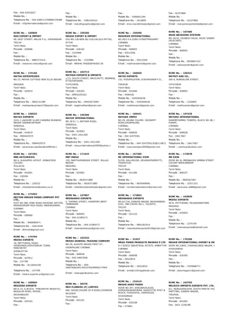 Fax : 044­43532027
Mobile No. :
Telephone No. : 044 4285712709894729389
Email : mfginternational@gmail.com
Fax :
Mobile No. :
Telephone No. : 9383334222
Email : maruthigraphics@gmail.com
Fax :
Mobile No. : 9360641294
Telephone No. : 2433895
Email : kmu.maruthiimpex@gmail.com
Fax : 42337860
Mobile No. :
Telephone No. : 42337860
Email : maryamexportsindia@gmail.com
RCMC No. :  165849
MAS EXPORT & IMPORT
90, EAST STREET, MELUR P.O., SRIRANGAM
TRICHY
Tamil Nadu
Pincode : 620006
Fax :
Mobile No. :
Telephone No. : 8883372414
Email : masexim.melur@gmail.com
RCMC No. :  159260
MASHA EXPORT & IMPORT
OLD NO.136,NEW NO.319/140,OLD PETTAI,
ATTUR
Tamil Nadu
Pincode : 636102
Fax : 2333996
Mobile No. :
Telephone No. : 2333996
Email : MASHA.TRADE@YAHOO.IN
RCMC No. :  156490
MASHRAN INTERNATIONAL
NO.29/2 E.K.GURU STREETPERIAMET
CHENNAI
Tamil Nadu
Pincode : 600003
Fax : 45512556
Mobile No. :
Telephone No. : 45512556
Email : mashranadmin@gmail.com
RCMC No. :  167585
MASS WEIGHING SYSTEMS
NO.24/10, VIGNESH SALAI, RAJIV GANDHI NAGAR,
VELACHERY,
CHENNAI
Tamil Nadu
Pincode : 600042
Fax :
Mobile No. :
Telephone No. : 8939607143
Email : askexporter@gmail.com
RCMC No. :  174166
MATHA ENTERPRISES
NO.15, MATHA COTTAGE NEW ELLIS NAGAR
MADURAI
Tamil Nadu
Pincode : 625010
Fax :
Mobile No. :
Telephone No. : 9842141289
Email : mathaenterprises215@gmail.com
RCMC No. :  163713
MATHAN EXPORTS & IMPORTS
1/73, SOUTH STREET, MAVILPATTI, NENMANI,
ETTAIYAPURAM,
TUTICORIN,
Tamil Nadu
Pincode : 626202
Fax : 09952255322
Mobile No. :
Telephone No. : 09443473494
Email : eaglemathan@gmail.com
RCMC No. :  166655
MATHI EXPORTS
132, PUDUPALAYAM, VIJAYAPURAM P.O.,
TIRUPUR
Tamil Nadu
Pincode : 641606
Fax : 4546436
Mobile No. : 9345446436
Telephone No. : 9345446436
Email : mathiexports@gmail.com
RCMC No. :  165421
MATHIY AND CO.,
264 A, BUNGALOW STREET,
TUTICORIN
Tamil Nadu
Pincode : 628002
Fax :
Mobile No. :
Telephone No. : 2326845
Email : mathiyandco@gmail.com
RCMC No. :  156533
MAYAA EXPORTS
22/G­1 LAKSHMI ILLAM CHANDRA BGANDHI
NAGAR ODDANCHATRAM
DINDIGUL
Tamil Nadu
Pincode : 624619
Fax : 9994425575
Mobile No. :
Telephone No. : 9994425575
Email : saravanan.pandian@rediffmail.c
RCMC No. :  155396
MAYUR INTERNATIONAL
NO.18­A / 1, NATHAM ROAD,
DINDIGUL,
Tamil Nadu
Pincode : 624003
Fax : 0451­2421209
Mobile No. :
Telephone No. : 0451­2421209
Email : mayurinternational2005@yahoo.c
RCMC No. :  160441
MAYURA IMPEX
NO.29, ARUNA COLONY, SAIDAPET
ROAD,VADAPALANI,
CHENNAI,
Tamil Nadu
Pincode : 600026
Fax : 044 32475591
Mobile No. :
Telephone No. : 044 32475591/9382119671
Email : mayuraimpex2009@gmail.com
RCMC No. :  167435
MAYURA INTERNATIONAL
RANIMEYAMMAI TOWERS, BLOCK NO.3B, NO.6C, R.A
PURAM,
CHENNAI
Tamil Nadu
Pincode : 600028
Fax : 24617067
Mobile No. :
Telephone No. : 24617067
Email : i.nachiyar@yahoo.com
RCMC No. :  167292
MBS HATCHERIES
NO.4, ALAGAPPA LAYOUT, VENKATESA
COLONY,
POLLACHI
Tamil Nadu
Pincode : 642001
Fax : 220294
Mobile No. :
Telephone No. : 229232
Email : mbshatcheries@yahoo.co.in
RCMC No. :  171624
MBT INDUZ
155, MARTHUPANDIAR STREET, MULLAI
NAGAR,
MADURAI
Tamil Nadu
Pincode : 625002
Fax :
Mobile No. : 9629371885
Telephone No. : 9629371885
Email : mbtinternationaltrader@gmail.com
RCMC No. :  167385
MC INTERNATIONAL EXIM
5/239, KALLIKKUDI, DEVARAPPAMPATTI,
THURAIYUR,
TRICHY
Tamil Nadu
Pincode : 621206
Fax :
Mobile No. :
Telephone No. : 9655469946
Email : mcinternationalexim@ymail.com
RCMC No. :  173878
MD EXIM
DOOR NO 61 MEENAKSHI AMMAN STREET 
COLONY NERKUNDRAM
CHENNAI
Tamil Nadu
Pincode : 600107
Fax :
Mobile No. : 9840267287
Telephone No. : 32571331
Email : saravana.cs88@gmail.com
RCMC No. :  173493
MECTON INDIAN FOODS COMPANY PVT
LTD.,
PLOT NO.280, RING ROAD HOUSING SECTOR,
MADHAVARAM HIGH ROAD, MADHAVARAM,
CHENNAI
Tamil Nadu
Pincode : 600060
Fax :
Mobile No. : 9600085471
Telephone No. : 42614244
Email : dhilrosh@gmail.com
RCMC No. :  157867
MEENAKSHI EXPORTS
5, THOMAS STREET, KADAPERY,WEST
TAMBARAM,
CHENNAI
Tamil Nadu
Pincode : 600045
Fax : 044­22385273
Mobile No. :
Telephone No. : 044­22385273
Email : meenakshiexpo@gmail.com
RCMC No. :  172863
MEENAKSHI EXPORTS
NO.6/1734, SANKAR NAGAR, BIKSHANDAR­
KOIL, 2ND CROSS NO.1, TOLGATE,
TRICHY
Tamil Nadu
Pincode : 621216
Fax :
Mobile No. :
Telephone No. : 9842263514
Email : meenakshiexports2014@gmail.com
RCMC No. :  163830
MEERA EXPORTS
59­A, POTTURANI, PALANGANATHAM,
MADURAI
Tamil Nadu
Pincode : 625003
Fax :
Mobile No. :
Telephone No. : 2374190
Email : meeraexports@hotmail.com
RCMC No. :  174764
MEERA EXPORTS
18, MATTUKKAL ROAD,
VADAGARAI,KEELPIDAGAI TOWN,
PANCHAYAT
SHENCOTTAI
Tamil Nadu
Pincode : 627812
Fax : 237799
Mobile No. : 8110045199
Telephone No. : 237799
Email : meera.exports.ar@gmail.com
RCMC No. :  163324
MEERA GENERAL TRADING COMPANY
NO.29, ALAGIRI NAGAR FIRST ST,
VADAPALANI CHENNAI
Tamil Nadu
Pincode : 600026
Fax : 044­24837646
Mobile No. :
Telephone No. : 044­
24837646/09176533754/09940177045
Email : meeragtc@yahoo.com
RCMC No. :  31027
MEGA FOODS PRODUCTS MADRAS P LTD
D­3 SIDCO INDUSTRIAL ESTATE, AMBATTUR
CHENNAI
Tamil Nadu
Pincode : 600058
Fax : 26522810
Mobile No. :
Telephone No. : 26522810
Email : amit@123megafoods.com
RCMC No. :  170296
MEGAM INTERNATIONAL EXPORT & IMPORT
DOOR NO.2/845, CHOKKALINGA NAGAR, KALLAL (PO
SIVAGANGAI
Tamil Nadu
Pincode : 630305
Fax :
Mobile No. :
Telephone No. : 7639068771
Email : pkarmegam1@gmail.com
RCMC No. :  169604
MEGIDDO EXPORTS
NO.A­14, A BLOCK, THIRUPATHI MAJESTIC,
BAGALUR ROAD, HOSUR,
KRISHNAGIRI
Tamil Nadu
Pincode : 635103
Fax :
RCMC No. :  30376
MEH FLOWERS (P) LIMITED
ABC HOUSE,FIGURE OF 8 ROAD,COONOOR
NILGIRIS
Tamil Nadu
Pincode : 643101
Fax :
RCMC No. :  153419
MEHAR AGRO FOODS
DOOR NO.347, KARUNAVALKUDI,
VEERASEKARAPURAM, SAKKOTTAI POST &
BLOCK, PUDUVAYAL, KARAIKUDI,
SIVAGANGAI
Tamil Nadu
Pincode : 630108
Fax : 272861
RCMC No. :  163703
MELRICH IMPORTS EXPORTS PVT. LTD.,
6/1, MURUGAPALAYM, SOUTH PERIYA THOTTAMNEX
KNITTING, GANDHI NAGAR,
TIRUPUR,
Tamil Nadu
Pincode : 641602
Fax : 0421 2236198
 