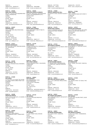 Mobile No. :
Telephone No. : 9962845725
Email : vrexp2003@yahoo.co.in
Mobile No. :
Telephone No. : 9994340888
Email : mondev.exim@gmail.com
Mobile No. : 9677779811
Telephone No. : 3290411
Email : moniesh.sanghvi@gmail.com
Telephone No. : 22421553
Email : sankar_av@yahoo.com
RCMC No. :  163628
MOON LIGHT EXPORTS
NEW NO.7, OLD NO.3/2KOTTABOMMAN MAIN
STREET, KODUNGAIYUR,
CHENNAI
Tamil Nadu
Pincode : 600118
Fax : 43566963
Mobile No. :
Telephone No. : 42625924
Email : moonlightexports@yahoo.com
RCMC No. :  165030
MOON STAR EXPORTS & IMPORTS
NO.6/1051, MAIN ROAD, SURYAVINAYAGAR
STREET, VETTAIKARANIRUPPU & PO.,
NAGAPATTINAM
Tamil Nadu
Pincode : 611112
Fax :
Mobile No. : 9442025517
Telephone No. : 267407
Email : sheik_sdawood@rediffmail.com
RCMC No. :  170598
MOORTHY MODERN RICE MILL
KALLERIPATTU ROAD, VELAPADI VILLAGE %
POST,
ARNI
Tamil Nadu
Pincode : 632317
Fax :
Mobile No. : 9842432122
Telephone No. : 9842327122
Email : mmrmvision@gmail.com
RCMC No. :  171602
MORAL IMPEX,
104A­2, SREERAM NAGAR (8TH STREET) PODANUR,
COIMBATORE
Tamil Nadu
Pincode : 641023
Fax :
Mobile No. : 9894885007
Telephone No. : 09894885007
Email : moralimpex@gmail.com
RCMC No. :  163497
MORNING GLORY
4157­C, LAKE AREA, MELUR MAIN ROAD,
UTHANGUDI,
MADURAI,
Tamil Nadu
Pincode : 625107
Fax : 04524219435
Mobile No. : 9626661000
Telephone No. : 4219435
Email : ajar.1108@gmail.com
RCMC No. :  173806
MOTHER INDIA TRADERS
NO.20, YEMI STREET, (END OF TANA ST)
PURASAWALKAM
CHENNAI
Tamil Nadu
Pincode : 600007
Fax :
Mobile No. :
Telephone No. : 9884571177
Email : motherindia_786@yahoo.co.in
RCMC No. :  171274
MOTHER MARY EXPORTS
H­FLAT, RC­PRINCESS ROYAL, 64,
SIRUVALLOOR ROAD, PERAMBUR
CHENNAI
Tamil Nadu
Pincode : 600011
Fax :
Mobile No. : 9176772322
Telephone No. : 9176772322
Email : mothermaryexports@gmail.com
RCMC No. :  167517
MOTHERLAND PROMOTERS
NO.77, PRINT PARK COMPLEX, OPP. NANJIL 
MEDICAL COLLEGE ROAD, NAGERCOIL,
KANYAKUMARI
Tamil Nadu
Pincode : 629001
Fax :
Mobile No. :
Telephone No. : 222913
Email : motherlandpromoters@gmail.com
RCMC No. :  173217
MOUNESH ENTERPRISES
NO.27/20, FIRST CROSS, NARAYANA NAGAR,
OPP. JAIN BHAVAN,
SALEM
Tamil Nadu
Pincode : 636015
Fax :
Mobile No. : 8526995522
Telephone No. : 9715071477
Email : mouneshhhh@gmail.com
RCMC No. :  172178
MOZHI GROUPS
672 WEST KATTUKOTTAI,V.MAMANDUR­PO
CHINNASALEM­TALUK
VILLUPURAM DISTRICT
Tamil Nadu
Pincode : 606301
Fax :
Mobile No. : 9659378876
Telephone No. : 9659378876
Email : guru102010@outlook.com
RCMC No. :  174718
MPK EXPORTS & IMPORTS
NO 35, PERIYAR SALAI, ALLI NAGAR, PORUR
TIRUVANNAMALAI
Tamil Nadu
Pincode : 606803
Fax : 224473
Mobile No. :
Telephone No. : 224473
Email : apkrishplr1@yahoo.com
RCMC No. :  166927
MPM OVERSEAS CORPORATION
NO.18, NEW NO.117, SUPPATHAL LAYOUT, CROSS N
RATHINAPURI,
COIMBATORE
Tamil Nadu
Pincode : 641027
Fax : 4367977
Mobile No. : 9789486780
Telephone No. : 4365853
Email : mpmflowers@yahoo.co.in
RCMC No. :  164398
MPP IMPEX PVT. LTD.
NO.191/75, PRAKASAM SALAI, BROADWAY,
CHENNAI
Tamil Nadu
Pincode : 600108
Fax : 42053307
Mobile No. :
Telephone No. : 42130356
Email : mppiei@yahoo.com
RCMC No. :  166527
MPS X­PORT & IMPORT
30/10A, UPPUKARA STREET, CHOLAPURAM,
KUMBAKONAM
THANJAVUR
Tamil Nadu
Pincode : 612503
Fax :
Mobile No. : 9626844241
Telephone No. : 9944951442
Email : mpsxport@gmail.com
RCMC No. :  169827
MR SAM TRADING COMPANY,
10, TAGORE STREET, PERIYAKODIVERI,
D.G.PUDUR POST, GOBICHETTIPALAYAM
ERODE
Tamil Nadu
Pincode : 638503
Fax :
Mobile No. : 9944919633
Telephone No. : 233338
Email : mrsamtrading@gmail.com
RCMC No. :  173086
MR. MUBARAK NM
NO.12, J NAGAR, 3RD STREET, PANAIYUR, EAST CO
ROAD,
CHENNAI
Tamil Nadu
Pincode : 600119
Fax : 241049
Mobile No. :
Telephone No. : 241049
Email : mbimpex45@gmail.com
RCMC No. :  172369
MR.B GREEN
32, PLOT NO.26, 1ST FLOOR, CAS COLONY
IST STREET, SAHAYA ANNAI STREET, OLD
VILANGUDI
MADURAI
Tamil Nadu
Pincode : 625018
Fax :
Mobile No. :
Telephone No. : 9944100762
Email : contact@mrbgreen.in
RCMC No. :  158823
MR.M.OVERSEAS
NO.3 ,POOLAN STREET, MAIN
ROADCHINNAMANUR
THENI DISTRICT TAMILNADU
Tamil Nadu
Pincode : 625515
Fax : 04554 247747
Mobile No. :
Telephone No. : 9943455504 9600551111
Email : VENUSHELPSMRM@gmail.com
RCMC No. :  168814
MRD AGRO ARK PRIVATE LIMITED
9/111, L.G.B. COMPOUND, MENGLES ROAD,
DINDIGUL
Tamil Nadu
Pincode : 624001
Fax :
Mobile No. : 9600272335
Telephone No. : 2424152
Email : mrdagroark@gmail.com
RCMC No. :  171944
MRGG IMPEX,
15/1, INDHIRA STREET 1ST CROSS, THAVITTUPALA
ANTHIYUR
Tamil Nadu
Pincode : 638501
Fax :
Mobile No. : 8095473702
Telephone No. : 260167
Email : hemaraj66@yahoo.com
RCMC No. :  166388
MRINALIKA EXPORTS
H­10­C, T.N.H.B., HIG FLATS, G.P.GARDEN, 70
FEET ROAD, T.NAGAR
CHENNAI
Tamil Nadu
Pincode : 600017
Fax :
Mobile No. :
Telephone No. : 24351711
Email : support@mrinalikaexports.com
RCMC No. :  167125
MRJ EXPORTS
NO.2/15A, MAIN ROAD MADATHUR
TUTICORIN
Tamil Nadu
Pincode : 628008
Fax :
Mobile No. : 9629292555
Telephone No. : 2331028
Email : valen@mrjexports.com
RCMC No. :  164521
MRL EXPORTS AND IMPORTS
2/69, CHINNA MATLAMPATTI, MATLAM PATTI
(PO), PALACODE,
DHARMAPURI
Tamil Nadu
Pincode : 635205
Fax :
Mobile No. :
Telephone No. : 9944300551
Email : mrlmrl@ymail.com
RCMC No. :  172238
MRP EXPORTS
NO.8/206, WEST SECOND STREET, AVUDAYARKOIL,
PUDUKKOTTAI
Tamil Nadu
Pincode : 614618
Fax :
Mobile No. :
Telephone No. : 233161
Email : mrpexport13@gmail.com
RCMC No. :  155900
MRS EXPORTERS
ROOM NO.14, DEEN COMPLEX,
NO.1USMANKHAN STREET, CHINDATHRIPE
CHENNAI.
Tamil Nadu
Pincode : 600002
Fax : 04428410753
Mobile No. :
Telephone No. : 04428410753/9443115577
Email : mrsexp@yahoo.co.in
RCMC No. :  174619
MRV EXPORTS
61, DAILY MARKET ROAD, BHAVANI
ERODE
Tamil Nadu
Pincode : 638301
Fax :
Mobile No. :
Telephone No. : 9976889272
Email : mrvexports2014@gmail.com
RCMC No. :  168532
MS GREENA INTERNATIONAL
NO.6, RAJAJI STREET, KANGAYAM,
TIRUPUR
Tamil Nadu
Pincode : 638701
Fax :
Mobile No. :
Telephone No. : 222851
Email : msgreena.india@gmail.com
RCMC No. :  164347
MSK IMPORTS & EXPORTS
# 4/495, ROJA STREET, POONGANAGAR,
THIRUVALLUR
Tamil Nadu
Pincode : 602001
Fax :
Mobile No. : 9894610922
Telephone No. : 27662025
Email : mskimportsandexports@yahoo.com
 