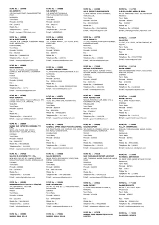 RCMC No. :  167749
N.S.EXPORTS
128, BAZAAR STREET, NAMAGIRIPETTAI
POST,
NAMAKKAL
Tamil Nadu
Pincode : 637406
Fax : 232475
Mobile No. :
Telephone No. : 232475
Email : namagiri_72@yahoo.co.in
RCMC No. :  159888
N.S.EXPORTS
3­A, KULATHOTTAM,KULLA
THOTTAM,KANGEYAM ROAD,
TIRUPUR
Tamil Nadu
Pincode : 641604
Fax : 2425275
Mobile No. :
Telephone No. : 2425264
Email : N.SREEDHAR
RCMC No. :  163485
N.S.K. EXPORTS AND IMPORTS
9, NEW THERADI STREET,PONNERI,
THIRUVALLUR,
Tamil Nadu
Pincode : 601204
Fax : 09443689226
Mobile No. :
Telephone No. : 09443689226
Email : nskexim4u@gmail.com
RCMC No. :  156730
N.S.M.PAULRAJ NADAR & SONS
NO.15, PANDIYAN STREET SULTAN NAGAR
MADURAI
Tamil Nadu
Pincode : 625002
Fax : 2532069
Mobile No. :
Telephone No. : 2532069
Email : shenbagapandian_m@yahoo.com
RCMC No. :  162306
N.S.N. ELECTRONICS
148/36A, S.M. COMPLEX, ALEXANDRA PRESS
ROAD, NAGERCOIL,
KANYAKUMARI,
Tamil Nadu
Pincode : 629001
Fax : 451323
Mobile No. : 9486865709
Telephone No. : 451323
Email : nsnexports@gmail.com
RCMC No. :  163904
N.S.R. ASSOCIATES
102, GANDHI MARKET, 1ST FLOOR, N.M.S.
COMPOUND,
ERODE
Tamil Nadu
Pincode : 638001
Fax : 2259741
Mobile No. :
Telephone No. : 2259741
Email : nsrassociates@yahoo.com
RCMC No. :  163799
N.S.S. EXPORTS
23 C/87, KHANPALAYAM FOURTH STREET,
KAMARAJAR SALAI,
MADURAI
Tamil Nadu
Pincode : 625009
Fax :
Mobile No. :
Telephone No. : 4376652
Email : talk2saratha@gmail.com
RCMC No. :  165557
NAA EXIM
2/129­7, 4TH CROSS, NETHAJI NAGAR, MOOKANDAP
HOSUR
Tamil Nadu
Pincode : 635126
Fax :
Mobile No. :
Telephone No. : 9994777708
Email : naaexim@gmail.com
RCMC No. :  165850
NAAM EXPORTS
NO.2/6, IST FLOOR, VALLI MURUGAN
COMPLEX, NEW BYE PASS, SALEM MAIN
ROAD,
KARUR
Tamil Nadu
Pincode : 639002
Fax :
Mobile No. :
Telephone No. : 232732
Email : naamexports@yahoo.com
RCMC No. :  152842
NAAVAL INTERNATIONAL
47, MANIYANKALIPATTY,MOHANUR (P.O.0
NAMAKKAL
Tamil Nadu
Pincode : 637015
Fax : 04286­224024
Mobile No. :
Telephone No. : 04286­255209/257209
Email : naaval2004@yahoo.co.in
RCMC No. :  173960
NACHUS ELECTRONICS
NO.47, 1ST FLOOR, KURINJI STREET,
FATHIMA NAGAR, VALASARAVAKKAM,
CHENNAI
Tamil Nadu
Pincode : 600087
Fax : 42041761
Mobile No. : 9384666660
Telephone No. : 42041761
Email : tchittal@yahoo.com
RCMC No. :  150714
NAGA AGENCY
544/A KANNADASAN STREET, BALAJI NAGAR, THAN
KHAZANI, PUZHAL
CHENNAI
Tamil Nadu
Pincode : 600066
Fax : 42384460
Mobile No. :
Telephone No. : 42384460
Email : nagaagency@yahoo.com
RCMC No. :  167491
NAGA EXPORTS
116/24, 2ND FLOOR, PALLAVAN NAGAR, 4TH
CROSS STREET, P.P. CHAVADI,
MADURAI
Tamil Nadu
Pincode : 625016
Fax :
Mobile No. :
Telephone No. : 9788246325
Email : nagaexports55@gmail.com
RCMC No. :  165871
NAGA JOTHI EXPORTS
16/26, NALLANNA LANE, ROYAPETTAH,
CHENNAI
Tamil Nadu
Pincode : 600014
Fax : 42618998
Mobile No. : 9940012873
Telephone No. : 28133631
Email : nagajothiexports@gmail.com
RCMC No. :  158490
NAGA KOTTAI EXIM
NO.115, PANAMBAKKAM, SENJI (P.O.),
KADAMBATTUR (VIA),
TIRUVELLORE
Tamil Nadu
Pincode : 631203
Fax : 27608012
Mobile No. :
Telephone No. : 27692158
Email : gpoornima50@yahoo.in
RCMC No. :  150488
NAGA LIMITED,
NO.1, ANNA PILLAI STREET,
CHENNAI
Tamil Nadu
Pincode : 600001
Fax : 2410122
Mobile No. :
Telephone No. : 2410175
Email : nagalimited@nagamills.com
RCMC No. :  152314
NAGAI SUN EXPORTERS (INDIA) PVT.
LTD.,
NO.51, 2ND FLOOR, 2ND STREET,
SECRETARIAT COLONY, KILPAUK,
CHENNAI
Tamil Nadu
Pincode : 600010
Fax : 26404220
Mobile No. : 9841069133
Telephone No. : 26431821
Email : nagaisunexporters@gmail.com
RCMC No. :  168070
NAGASAI IMPEX INDIA PRIVATE LIMITED,
B­3, FIRST FLOOR, KLR COMPLEX, 569, CROSS
CUT ROAD, GANDHIPURAM,
COIMBATORE
Tamil Nadu
Pincode : 641012
Fax :
Mobile No. :
Telephone No. : 2235852
Email : nagasaiimpex@yahoo.com
RCMC No. :  169040
NAJANI EXPORT
301, BLOCK­C, VIGNESH EMPIRE, SALAI
ROAD EXTENSION, WORAIYUR,
TRICHY
Tamil Nadu
Pincode : 620003
Fax :
Mobile No. : 9488058681
Telephone No. : 2761475
Email : dnrajusap@yahoo.co.in
RCMC No. :  170084
NALAM ENTERPRISES
6/363­B, THIRUVALLUVAR NAGAR, BODHUPATTY MA
ROAD,
NAMAKKAL
Tamil Nadu
Pincode : 637001
Fax :
Mobile No. : 9941123301
Telephone No. : 285857
Email : ravikumar.ndc@gmail.com
RCMC No. :  172720
NALIINI R. EXPORTS PVT. LTD.,
NEW NO.6, OLD NO.8/1, ANGADI STREET,
VENKATESAPURAM COLONY, AYANAVARAM,
CHENNAI
Tamil Nadu
Pincode : 600023
Fax : 26745857
Mobile No. :
Telephone No. : 26741900
Email : naliinir.banu@yahoo.com
RCMC No. :  154868
NALINI EXPORTS
D8/14, SOUTH SIVEN KOVIL STREE(TNHB
FLATS), KODAMBAKKAM,
CHENNAI
Tamil Nadu
Pincode : 600024
Fax : 044­24814390
Mobile No. :
Telephone No. : 044­24814390
Email : naliniexport@yahoo.co.in
RCMC No. :  174315
NAM TAMILAGAM IMPORT & EXPORT
4/83, THAMARAI NAGAR, SALAIYUR­KARUR
ROAD
DINDIGUL
Tamil Nadu
Pincode : 624005
Fax :
Mobile No. :
Telephone No. : 9791452315
Email : namtamilagam2013@gmail.com
RCMC No. :  153582
NAMAKKAL GEM HOUSE
11, MAIN ROAD, (NEAR NETHAJI STATUE)
NAMAKKAL
Tamil Nadu
Pincode : 637001
Fax : 224815
Mobile No. :
Telephone No. : 232846
Email : khaneggbank@gmail.com
RCMC No. :  166101
NAMBISANS DAIRY PRIVATE LIMITED
349, PERIAKATTU THOTTAM,
MANICKAMPALAYA,
ERODE
Tamil Nadu
Pincode : 638004
Fax : 2211965
Mobile No. : 9843083830
Telephone No. : 2210572
Email : info@nambisans.in
RCMC No. :  156141
NAN ENTERPRISES
OLD NO.19, NEW NO.12, THIRUVANSTREET,
ROYAPURAM,
CHENNAI
Tamil Nadu
Pincode : 600013
Fax : 0444235896
Mobile No. :
Telephone No. :
Email : umarnagoor@yahoo.co.in
RCMC No. :  169811
NANA EXPORT
4, GOPALSAMY NAGAR PASUMALAI,
MADURAI
Tamil Nadu
Pincode : 625004
Fax :
Mobile No. :
Telephone No. : 9952248057
Email : nanaexport.a@gmail.com
RCMC No. :  171632
NANAJI EXPORTS
44/58C­2, KATCHERI ROAD,
NAGERCOIL
Tamil Nadu
Pincode : 629002
Fax : 243081
Mobile No. : 9500876359
Telephone No. : 9500876359
Email : info@nanajiexports.com
RCMC No. :  154993
NANDHI DALL MILLS
RCMC No. :  172661
NANDHI DHALL MILLS,
RCMC No. :  167078
NANDHI FOOD PRODUCTS PRIVATE
LIMITED
RCMC No. :  173045
NANDHINI EXPORTS
 