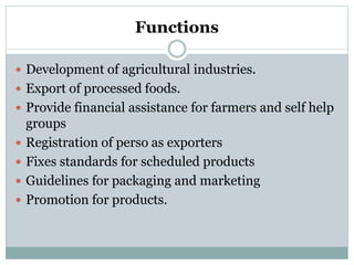 Functions
 Development of agricultural industries.
 Export of processed foods.
 Provide financial assistance for farmers and self help
groups
 Registration of perso as exporters
 Fixes standards for scheduled products
 Guidelines for packaging and marketing
 Promotion for products.
 