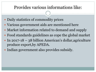Provides various informations like:
 Daily statistics of commodity prices
 Various government aids are mentioned here
 Market information related to demand and supply
 Food standards guidelines as cope the global market
 In 2017-18 – 38 billion American’s dollar,agriculture
produce export,by APEDA.
 Indian government also provides subsidy.
 
