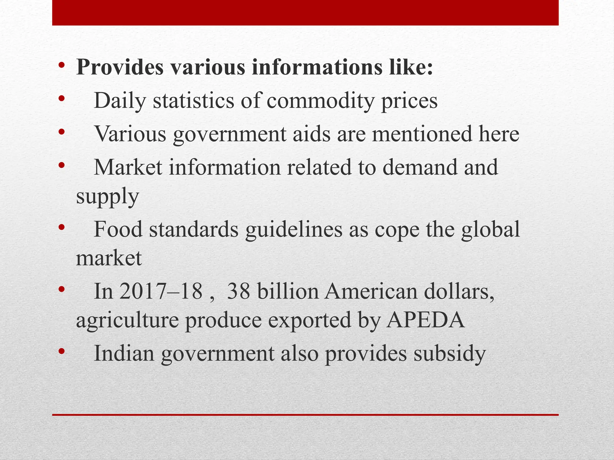 • Provides various informations like:
• Daily statistics of commodity prices
• Various government aids are mentioned here
• Market information related to demand and
supply
• Food standards guidelines as cope the global
market
• In 2017–18 , 38 billion American dollars,
agriculture produce exported by APEDA
• Indian government also provides subsidy
 