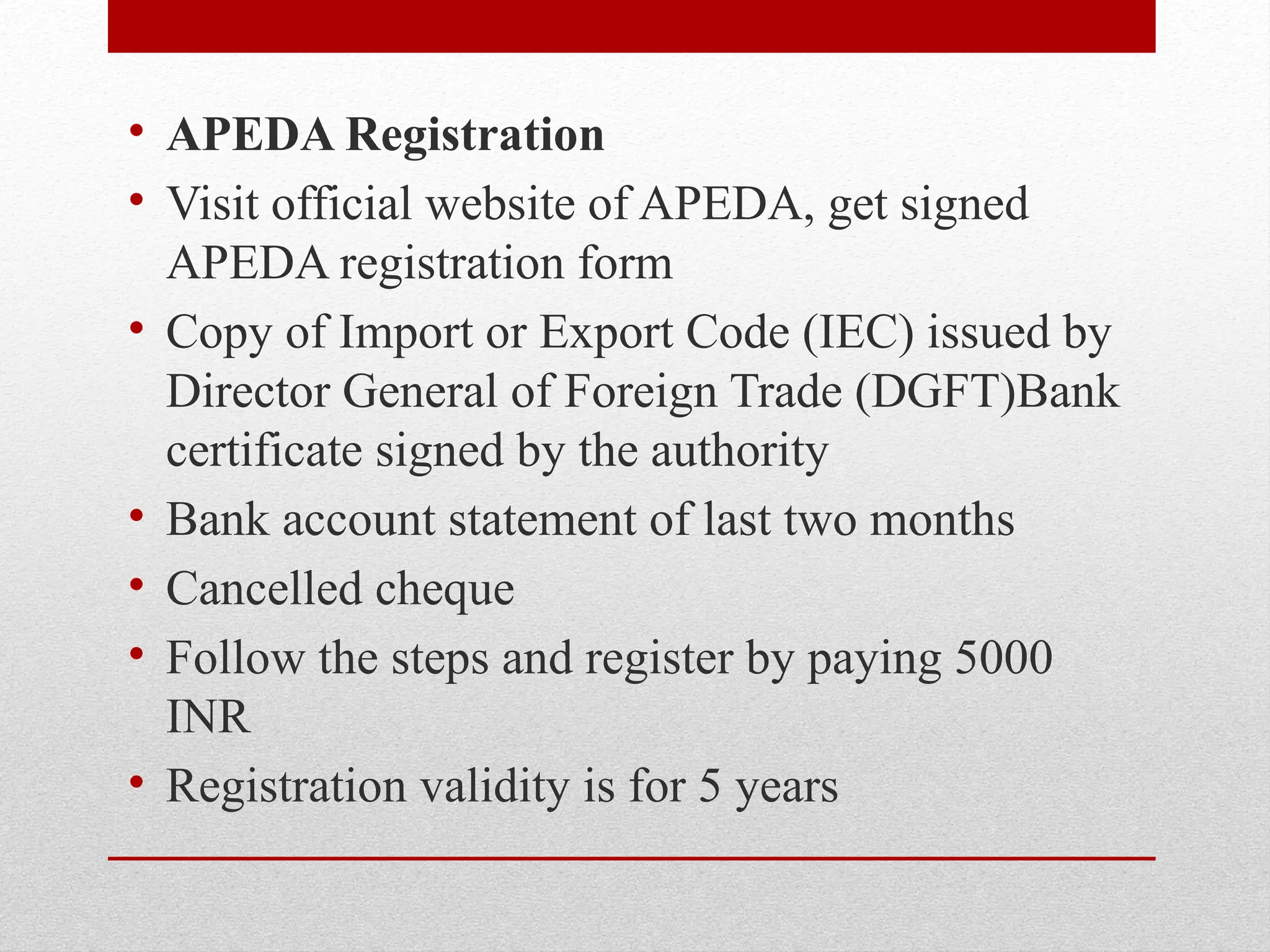 • APEDA Registration
• Visit official website of APEDA, get signed
APEDA registration form
• Copy of Import or Export Code (IEC) issued by
Director General of Foreign Trade (DGFT)Bank
certificate signed by the authority
• Bank account statement of last two months
• Cancelled cheque
• Follow the steps and register by paying 5000
INR
• Registration validity is for 5 years
 