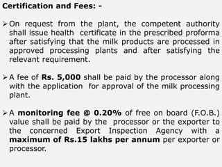 Certification and Fees: -
On request from the plant, the competent authority
shall issue health certificate in the prescribed proforma
after satisfying that the milk products are processed in
approved processing plants and after satisfying the
relevant requirement.
A fee of Rs. 5,000 shall be paid by the processor along
with the application for approval of the milk processing
plant.
A monitoring fee @ 0.20% of free on board (F.O.B.)
value shall be paid by the processor or the exporter to
the concerned Export Inspection Agency with a
maximum of Rs.15 lakhs per annum per exporter or
processor.
 