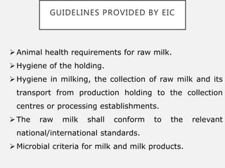 GUIDELINES PROVIDED BY EIC
Animal health requirements for raw milk.
Hygiene of the holding.
Hygiene in milking, the collection of raw milk and its
transport from production holding to the collection
centres or processing establishments.
The raw milk shall conform to the relevant
national/international standards.
Microbial criteria for milk and milk products.
 