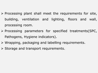  Processing plant shall meet the requirements for site,
building, ventilation and lighting, floors and wall,
processing room.
 Processing parameters for specified treatments(SPC,
Pathogens, Hygiene indicators).
 Wrapping, packaging and labelling requirements.
 Storage and transport requirements.
 