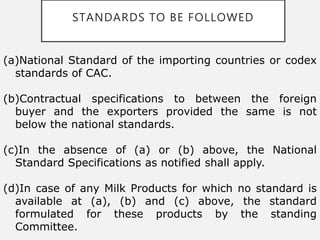 STANDARDS TO BE FOLLOWED
(a)National Standard of the importing countries or codex
standards of CAC.
(b)Contractual specifications to between the foreign
buyer and the exporters provided the same is not
below the national standards.
(c)In the absence of (a) or (b) above, the National
Standard Specifications as notified shall apply.
(d)In case of any Milk Products for which no standard is
available at (a), (b) and (c) above, the standard
formulated for these products by the standing
Committee.
 