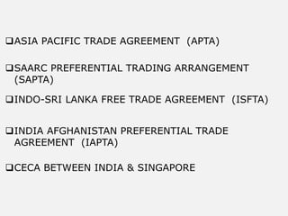 ASIA PACIFIC TRADE AGREEMENT (APTA)
SAARC PREFERENTIAL TRADING ARRANGEMENT
(SAPTA)
INDO-SRI LANKA FREE TRADE AGREEMENT (ISFTA)
INDIA AFGHANISTAN PREFERENTIAL TRADE
AGREEMENT (IAPTA)
CECA BETWEEN INDIA & SINGAPORE
 