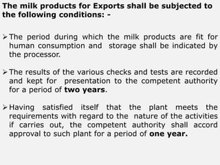 The milk products for Exports shall be subjected to
the following conditions: -
The period during which the milk products are fit for
human consumption and storage shall be indicated by
the processor.
The results of the various checks and tests are recorded
and kept for presentation to the competent authority
for a period of two years.
Having satisfied itself that the plant meets the
requirements with regard to the nature of the activities
if carries out, the competent authority shall accord
approval to such plant for a period of one year.
 
