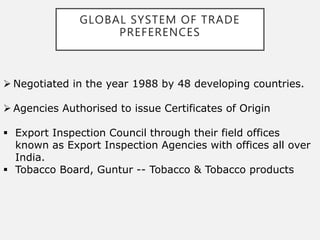 GLOBAL SYSTEM OF TRADE
PREFERENCES
 Negotiated in the year 1988 by 48 developing countries.
 Agencies Authorised to issue Certificates of Origin
 Export Inspection Council through their field offices
known as Export Inspection Agencies with offices all over
India.
 Tobacco Board, Guntur -- Tobacco & Tobacco products
 