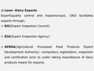  Laws -Dairy Exports
Export(quality control and inspection)act, 1963 facilitates
exports through;
 EIC(Export Inspection Council)
 EIA(Export Inspection Agency)
 APEDA(Agricultural Processed Food Products Export
Development Authority) -compulsory registration, inspection
and certification prior to under taking manufacture of dairy
products meant for exports.
 