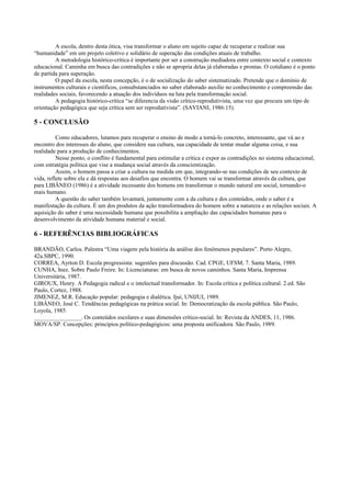 A escola, dentro desta ótica, visa transformar o aluno em sujeito capaz de recuperar e realizar sua
“humanidade” em um projeto coletivo e solidário de superação das condições atuais de trabalho.
A metodologia histórico-crítica é importante por ser a construção mediadora entre contexto social e contexto
educacional. Caminha em busca das contradições e não se apropria delas já elaboradas e prontas. O cotidiano é o ponto
de partida para superação.
O papel da escola, nesta concepção, é o de socialização do saber sistematizado. Pretende que o domínio de
instrumentos culturais e científicos, consubstanciados no saber elaborado auxilie no conhecimento e compreensão das
realidades sociais, favorecendo a atuação dos indivíduos na luta pela transformação social.
A pedagogia histórico-crítica “se diferencia da visão crítico-reprodutivista, uma vez que procura um tipo de
orientação pedagógica que seja crítica sem ser reprodutivista”. (SAVIANI, 1986:15).
5 - CONCLUSÃO
Como educadores, lutamos para recuperar o ensino de modo a torná-lo concreto, interessante, que vá ao e
encontro dos interesses do aluno, que considere sua cultura, sua capacidade de tentar mudar alguma coisa, e sua
realidade para a produção de conhecimentos.
Nesse ponto, o conflito é fundamental para estimular a crítica e expor as contradições no sistema educacional,
com estratégia política que vise a mudança social através da conscientização.
Assim, o homem passa a criar a cultura na medida em que, integrando-se nas condições de seu contexto de
vida, reflete sobre ela e dá respostas aos desafios que encontra. O homem vai se transformar através da cultura, que
para LIBÂNEO (1986) é a atividade incessante dos homens em transformar o mundo natural em social, tornando-o
mais humano.
A questão do saber também levantará, juntamente com a da cultura e dos conteúdos, onde o saber é a
manifestação da cultura. É um dos produtos da ação transformadora do homem sobre a natureza e as relações sociais. A
aquisição do saber é uma necessidade humana que possibilita a ampliação das capacidades humanas para o
desenvolvimento da atividade humana material e social.
6 - REFERÊNCIAS BIBLIOGRÁFICAS
BRANDÃO, Carlos. Palestra “Uma viagem pela história da análise dos fenômenos populares”. Porto Alegre,
42a.SBPC, 1990.
CORREA, Ayrton D. Escola progressista: sugestões para discussão. Cad. CPGE, UFSM, 7. Santa Maria, 1989.
CUNHA, Inez. Sobre Paulo Freire. In: Licenciaturas: em busca de novos caminhos. Santa Maria, Imprensa
Universitária, 1987.
GIROUX, Henry. A Pedagogia radical e o intelectual transformador. In: Escola crítica e política cultural. 2.ed. São
Paulo, Cortez, 1988.
JIMENEZ, M.R. Educação popular: pedagogia e dialética. Ijuí, UNIJUI, 1989.
LIBÂNEO, José C. Tendências pedagógicas na prática social. In: Democratização da escola pública. São Paulo,
Loyola, 1985.
________________. Os conteúdos escolares e suas dimensões crítico-social. In: Revista da ANDES, 11, 1986.
MOVA/SP. Concepções: princípios político-pedagógicos: uma proposta unificadora. São Paulo, 1989.
 