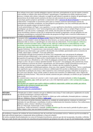 Esse enfoque trouxe para a questão pedagógica aspectos relevantes, principalmente no que diz respeito à maneira
como entender as relações entre desenvolvimento e aprendizagem, à importância da relação interpessoal nesse
processo, à relação entre cultura e educação e ao papel da ação educativa ajustada às situações de aprendizagem e às
características da atividade mental construtiva do aluno em cada momento de sua escolaridade.
A psicologia genética propiciou aprofundar a compreensão sobre o processo de desenvolvimento na construção do
conhecimento. Compreender os mecanismos pelos quais as crianças constroem representações internas de
conhecimentos construídos socialmente, em uma perspectiva psicogenética, traz uma contribuição para além das
descrições dos grandes estágios de desenvolvimento.
A teoria epistemológica de Piaget e seus seguidores, e as suas significativas descobertas, acarretou desvios por parte
de pedagogos que passaram a "criar" teorias piagetianas para a educação, como se o próprio Piaget as tivesse
elaborado, o que não ocorreu. A pedagogia, neste sentido, não fazia parte dos objetivos de suas pesquisas.
Assim encontramos inúmeras escolas que se autopromovem dizendo-se piagetianas, sem que apliquem em suas
abordagens metodológicas os princípios decorrentes das pesquisas de Piaget sobre a teoria do conhecimento, a
evolução do pensamento até a adolescência.
CONSTRUTIVISTA A pesquisa sobre a psicogênese da língua escrita chegou ao Brasil em meados dos anos 80 e causou grande
impacto, revolucionando o ensino da língua nas séries iniciais e, ao mesmo tempo, provocando uma revisão do
tratamento dado ao ensino e à aprendizagem em outras áreas do conhecimento. Essa investigação evidencia a
atividade construtiva do aluno sobre a língua escrita, objeto de conhecimento reconhecidamente escolar,
mostrando a presença importante dos conhecimentos específicos sobre a escrita que a criança já tem e que
embora não coincidam com o dos adultos, têm sentido para ela.
Segundo Schnitman: "O construtivismo é uma teoria post- objetiva do conhecimento que defende que o observador
participa de suas observações e que constrói e não descobre uma realidade, questionando assim os conceitos de
verdade, objetividade e realidade".( Texto não publicado).
A metodologia utilizada nessas pesquisas foi muitas vezes interpretada como uma proposta de pedagogia
construtivista para alfabetização, o que expressa um duplo equívoco: redução do construtivismo à uma teoria
psicogenética de aquisição de língua escrita e transformação de uma investigação acadêmica em método de ensino.
Com esses equívocos, difundiram-se, sob o rótulo de pedagogia construtivista, as idéias de que não se devem
corrigir os erros e de que as crianças aprendem fazendo "do seu jeito". Essa pedagogia, dita construtivista, trouxe
sérios problemas ao processo de ensino e aprendizagem, pois desconsidera a função primordial da escola que é
ensinar, intervindo para que os alunos aprendam o que, sozinhos, não têm condições de aprender.
Em relação estritamente a alfabetização podemos, nesse caso, dizer segundo Terezinha Nunes, "talvez a contribuição
mais significativa que o construtivismo já ofereceu à alfabetização (foi) auxiliar as alfabetizadoras na tarefa de
compreender as produções da criança e saber respeitá-las como construções genuínas, indicadoras de progresso, e
não como erros absurdos. Nesse sentido, podem-se destacar dois momentos em alfabetização: antes e depois dos
trabalhos de Emilia Ferreiro". Não existe um método construtivista para a educação, no sentido em que é propalado
pelas escolas.
No construtivismo a maneira de construir o saber é muito ampla, incluindo realmente as idéias de descobrir,
inventar, redescobrir, criar; sendo que aquilo que se faz é tão importante quanto o como e porque fazer.o como e
porque fazer.
Não devemos nos esquecer que a ação se dará no sentido de compreender, atribuir um sentido, que está na
dependência das estruturas mentais que se têm.
Saiba mais sobre Construtivismo
Como se conhece no construtivismo ?
MÉTODO
SINTÉTICO
Utilizado para se referir a maneira com que se alfabetiza uma criança. É mais usado pura e rigidamente em escolas
que adotam metodologias e posturas tradicionais.
Parte de elementos mais simples (Letra, fonema ou sílaba) que serão combinados, formando palavras e sentenças.
Pode ser: Alfabético, Fônico ou Silábico. Saiba mais!
GLOBAL Tem como ponto de partida elementos significativos, unidades de sentido (palavras, sentenças ou contos) que,
analisados em suas diferenças e semelhanças, levarão ao conhecimento dos elementos fonéticos. Este conhecimento
habilitará o aluno a formar e identificar novas palavras.
Pode ser: Palavração, Sentenciação, Contos, Unidades de
experiências. Ainda encontramos o chamado Analítico-sintético que faz uma mescla, partindo da palavra para a
sílaba e depois a letra, num movimento de análise e síntese.
Os problemas e impasses do cotidiano de nossos professores não são resolvidos com postulados teóricos. Sabemos que há necessidade de
uma ação-reflexão grupal para a compreensão desses problemas e a busca de soluções.
As teorias estudadas desarticuladamente nos cursos de formação de professores, parecem que não são incorporadas, discutidas e refletidas
para que a ação docente seja exercida com consciência do posicionamento que perpassa essa ação, em que ela está fundamentada, o porquê
 