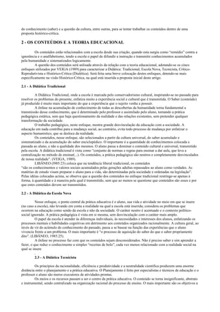 do conhecimento (saber) e a questão da cultura, entre outras, para se tentar trabalhar os conteúdos dentro de uma
proposta histórico-crítica.
2 - OS CONTEÚDOS E A TEORIA EDUCACIONAL
Os conteúdos estão relacionados com a escola desde sua criação, quando esta surgiu como “remédio” contra a
ignorância e o analfabetismo, tendo a escola o papel de difundir a instrução e transmitir conhecimentos acumulados
pela humanidade e sistematizados logicamente.
A questão dos conteúdos será anlisada através da relação com a teoria educacional, adotando-se os cinco
enfoques utilizados por VEIGA (1989) para caracterizar a Didática: Tradicional, Escola Nova, Tecnicista, Crítico-
Reprodutivista e Histórico-Crítica (Dialética). Será feita uma breve colocação destes enfoques, detendo-se mais
especificamente na visão Histórico-Crítica, na qual está inserida a proposta inicial deste artigo.
2.1 - A Didática Tradicional
A Didática Tradicional, onde a escola é marcada pelo conservadorismo cultural, inspirando-se no passado para
resolver os problemas do presente, enfatiza muito a experiência social e cultural que é transmitida. O Saber (conteúdo)
já produzido é muito mais importante do que a experiência que o sujeito venha a possuir.
A ênfase na acumulação de conhecimento de todas as descobertas da humanidade torna fundamental a
transmissão desse conhecimento, que é determinado pelo professor e assimilado pelo aluno, tornando a prática
pedagógica estática, sem que haja questionamento da realidade e das relações existentes, sem pretender qualquer
transformação da sociedade.
O trabalho pedagógico, neste enfoque, mostra grande desvinculação da educação com a sociedade. A
educação em nada contribui para a mudança social, ao contrário, evita todo processo de mudança por enfatizar o
aspecto humanístico, que se desloca da realidade.
Os conteúdos, nesse enfoque, são selecionados a partir da cultura universal, do saber acumulado e
sistematizado e da acumulação do saber enciclopédico. O importante é a quantidade de conhecimentos colocada e
passada ao aluno, e não a qualidade dos mesmos. O aluno passa a dominar o conteúdo cultural e universal, transmitido
pela escola. A didática tradicional é vista como “conjunto de normas e regras para ensinar a dar aula, que leva a
centralização no método de ensinar(...). Os conteúdos, a prática pedagógica são neutros e completamente desvinculados
de nossa realidade”. (VEIGA, 1989).
LIBÂNEO (l985:23) coloca que na tendência liberal tradicional, os conteúdos
“são os conhecimentos e valores sociais acumulados pelas gerações adultas repassados ao aluno como verdades. As
matérias de estudo visam preparar o aluno para a vida, são determinadas pela sociedade e ordenadas na legislação”.
Pelas idéias colocadas acima, se observa que a questão dos conteúdos no enfoque tradicional restringe-se apenas à
forma, à quantidade e à maneira pela qual é transmitido, sem que ao menos se questione que conteúdos são esses e por
que estes conteúdos devem ser transmitidos.
2.2 - A Didática da Escola Nova
Nesse enfoque, o ponto central da prática educativa é o aluno, sua vida e atividade no meio em que se insere
(no caso a escola), não levando em conta a realidade na qual a escola está inserida; considera os problemas que
ocorrem na educação como sendo da escola e não da sociedade. O caráter neutro é acentuado e o contexto político-
social ignorado. A prática pedagógica é vista em si mesma, sem desvinculação com o caráter mais amplo.
O papel da escola é atender às diferenças individuais, às necessidades e interesses dos alunos, enfatizando os
processos mentais e habilidades cognitivas em detrimento aos conteúdos organizados racionalmente. A cultura geral, ao
invés de vir do acúmulo do conhecimento do passado, passa a se basear na função das experiências que o aluno
vivencia frente a um problema. O mais importante é “o processo de aquisição do saber do que o saber propriamente
dito”. (LIBÂNEO, 1985:25).
A ênfase no processo faz com que os conteúdos sejam desconsiderados. Não é preciso saber e sim aprender a
fazer, o que reduz o conhecimento a simples “receitas de bolo”, cada vez menos relacionado com a realidade social na
qual se insere
.
2.3 - A Didática Tecnicista
Os princípios da racionalidade, eficiência e produtividade e a neutralidade científica produzem uma enorme
distância entre o planejamento e a prática educativa. O Planejamento é feito por especialistas e técnicos de educação e o
professor e aluno são meros executores de atividades prontas.
Os meios e os recursos passam a ser o centro da prática educativa. O conteúdo se torna insignificante, abstrato
e instrumental, sendo centralizado na organização racional do processo de ensino. O mais importante são os objetivos a
 