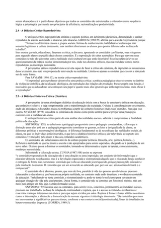 serem alcançados e é a partir desses objetivos que todos os conteúdos são estruturados e ordenados numa sequência
lógica e psicológica que atenda aos princípios de eficiência, racionalização e produtividade.
2.4 - A Didática Crítico-Reprodutivista
O enfoque crítico-reprodutivista enfatiza o aspecto político em detrimento da técnica, denunciando o caráter
reprodutor da escola, enfocando o discurso pelo discurso. GIROUX (1988:55) afirma que a escola é reprodutora porque
“fornece às diferentes classes e grupos sociais, formas de conhecimento, habilidades e cultura que não
somente legitimam a cultura dominante, mas também direcionam os alunos para postos diferenciados na força de
trabalho”.
Isso mostra que nós, educadores, fazemos a crítica, o discurso, apontando os conteúdos conflitantes, mas relegamos
para segundo plano a especificidade destes conteúdos. É a reprodução do saber acumulado. Para que servem esses
conteúdos se não são coerentes com a realidade sócio-cultural em que estão inseridos? Essa incoerência levou ao
questionamento da prática escolar demonstrada por nós, onde nos dizemos críticos, mas na realidade somos meros
reprodutores da ideologia dominante.
A perspectiva crítico-reprodutivista se revela capaz de fazer a crítica do existente, de explicitar os mecanismos
desse existente, mas não tem proposta de intervenção na realidade. Limita-se apenas a constatar que é assim e não pode
ser de outra forma.
Para SAVIANI (1986:17), na teoria crítico-reprodutivista
“é impossível que o professor desenvolva uma prática crítica: a prática pedagógica situa-se sempre no âmbito
da violência simbólica, da inculcação ideológica, da reprodução das relações de produção. Para cumprir essa função, é
necessário que os educadores desconheçam seu papel e quanto mais eles ignoram que estão reproduzindo, mais eficaz é
a reprodução”.
2.5 - A Didática Histórico-Crítica (Dialética)
A perspectiva de uma abordagem dialética da educação inicia com a busca de uma teoria crítica em educação,
que enfatize o coletivo e seja comprometida com a transformação da sociedade. O aluno é considerado um ser concreto,
onde são enfocados e discutidos todos os problemas a partir do contexto histórico onde estão inseridos. Para que isso
ocorra, SNYDERS (1978) considera os conteúdos de ensino como ponto central para se propor uma pedagogia
coerente com a realidade do aluno.
O enfoque histórico-crítico parte de uma análise das realidades sociais, salienta o compromisso e finalidade
política da educação.
SNYDERS (1978), ao relacionar a pedagogia progressista com a pedagogia conservadora, coloca que a
distinção entre elas está em a pedagogia progressista considerar as guerras, as lutas e desigualdade de classe, as
diferentes políticas e interpretações ideológicas. A diferença fundamental se dá no enfoque das realidades sociais, de
classe, na qual os indivíduos estão inseridos, o que leva a didática histórico-crítica a dar relevância ao aspecto dos
conteúdos vivenciados pelo aluno e não aos conteúdos acadêmicos.
Os conteúdos são selecionados através da cultura popular (ciência, filosofia, arte, política, história...).
Refletem a realidade na qual se insere a escola e são apropriados para serem superados, chegando-se à produção de um
novo saber. O aluno passa a dominar os conteúdos, tornando-se determinado e capaz de operar, conscientemente,
mudanças na realidade.
Salientando a colocação acima, CUNHA (1987:108) assim se expressa
“o conteúdo programático da educação não é uma doação ou uma imposição, um conjunto de informações que o
educador deposita no educando, mas é a devolução organizada e sistematizada daquilo que o educando deseja conhecer
e entregou de forma não estruturada: conteúdo que volta ao educando já enriquecido, porque passou pelo educador e
pela mediação do mundo. O conteúdo que vai ser acrescido ao educando que, por sua vez, ainda o transformará e o
enriquecerá”.
O conteúdo não é abstrato, pronto, que vem de fora, paralelo à vida das pessoas envolvidas no processo
(educandos e educadores), que buscam na própria realidade, no contexto onde estão inseridos, o verdadeiro conteúdo
da educação. Trabalhando-se neste conteúdo, e sistematizando-o, pode-se torná-lo suficiente para ser usado em
qualquer situação de vida pela qual passam. Dessa forma, o conteúdo não se constitui um fim em si mesmo, mas um
meio para atingir um fim, que é a transformação social.
SNYDERS (1978) coloca que os conteúdos, para serem vivos, concretos, pertencentes às realidades sociais,
precisam ser trabalhados na base da relação de continuidade e ruptura, que é o acesso a conteúdos verdadeiros e
concretos reais que interessam ao aluno e para que sejam vividos por estes. Ruptura é fornecer bases sólidas aos alunos
contra a dominação, a alienação e domesticação às normas vigentes e à ideologia dominante. “Os conteúdos precisam
ser interessantes e significativos para os alunos, conforme o seu contexto social (continuidade), livres de interferências
hetero-estruturadas (ruptura). (CORREA, 1989:5).
 