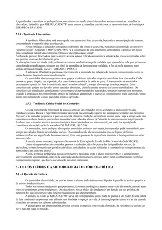 A questão dos conteúdos no enfoque histórico-crítico vem sendo discutida em duas vertentes teóricas: a tendência
libertadora, defendida por FREIRE, GADOTTI entre outros e, a tendência crítico-social dos conteúdos, defendida por
LIBÂNEO e SAVIANI.
2.5.1 - Tendência Libertadora
A tendência libertadora está preocupada com quem está fora da escola, buscando a emancipação do homem,
contemplando a especificidade da educação.
Nesse enfoque, o educador tem apenas o domínio da leitura e da escrita, buscando a construção de um novo
“coletivo social”. Segundo o MOVA/SP (1989), “é a construção de uma alternativa democrática e popular em nosso
país, a mudança radical das estruturas políticas e da organização social”.
A educação para ser libertadora precisa objetivar uma ação e reflexão consciente e criadora das classes oprimidas sobre
seu próprio processo de libertação, pois
“a educação é uma atividade onde professores e alunos mediatizados pela realidade que apreendem e da qual extraem o
conteúdo da aprendizagem, atingem um nível de consciência dessa mesma realidade, a fim de nela atuarem, num
sentido de transformação social”. (LIBÂNEO, 1985:33).
A educação libertadora questiona concretamente a realidade das relações do homem com o mundo e com os
outros homens, buscando uma transformação.
Os conteúdos são temas geradores ou grupos temáticos, retirados da prática cotidiana dos educandos. Cada
pessoa ou grupo dispõe, em si próprio, dos conteúdos necessários de onde se parte. A transmissão de conteúdos
estruturados a partir de fora é considerada uma “invasão cultural”, porque não emerge do saber popular. Estes
conteúdos não podem ser levados como verdades absolutas, cientificamente neutras às classes trabalhadoras. Os
conteúdos são trabalhados considerando-se o contexto experimental dos educandos, tentando superar esse momento,
levando à ampliação do conhecimento crítico da realidade, garantindo o acesso ao conhecimento mais elaborado, tendo
assim, um instrumento a mais para lutar contra a opressão.
2.5.2 - Tendência Crítico-Social dos Conteúdos
Coloca como tarefa primordial da escola a difusão de conteúdos vivos, concretos e indissociáveis das
realidades sociais. Busca o papel transformador da escola na sociedade, a partir das condições existentes no momento.
Para servir às camadas populares, é preciso a escola oferecer condições de um bom ensino, onde haja a apropriação dos
conteúdos escolares básicos que tenham ressonância na vida dos alunos. A “atuação da escola consiste na preparação
do aluno para o mundo adulto e suas contradições, fornecendo-lhes um instrumental, por meio da aquisição de
conteúdos e da socialização da sociedade” (LIBÂNEO, 1985:39).
Os conteúdos, neste enfoque, são aqueles conteúdos culturais universais, incorporados pela humanidade, mas
sempre reavaliados frente às realidades sociais. Os conteúdos não são só ensinados, mas se ligam, de forma
indissociável ao seu significado humano e social. Com isso passa-se da experiência imediata e desorganizada ao saber
sistematizado.
A escola, nesse contexto, segundo a Secretaria da Educação do Estado do Rio Grande do Sul (SEC/RS):
“passa de repassadora de conteúdos prontos e acabados, de reforçadora das desigualdades sociais, de
excluidora, se transformando em geradora de idéias, articuladora de ações solidárias e cooperativas e em promotora da
permanência do aluno na escola”.
Assim, a prática pedagógica passa a considerar a realidade onde o aluno está inserido, e o conhecimento
universalmente sistematizado, através da superação da dicotomia teoria-prática, saber-fazer, conhecimento científico-
conhecimento popular, que leve à socialização do saber elaborado.
3 - OS CONTEÚDOS E A METODOLOGIA HISTÓRICO-CRÍTICA
3.1 - A Questão da Cultura
Os conteúdos da realidade, na qual se insere o aluno, estão intimamente ligados à questão da cultura popular e
da cultura intelectualizada.
Todos nós somos intelectuais por pensarmos, fazermos mediações e termos uma visão de mundo, embora nem
todos se comportem como intelectuais. Os educadores, nessa visão, são intelectuais em função de sua política, da
natureza dos seus discursos e das funções pedagógicas que desempenham.
A cultura, na visão de GIROUX (1988) deve ser compreendida como parte da prática e do poder. É uma esfera
de luta continuada de pessoas para afirmar suas histórias e espaços de vida. A dominação pela cultura vai se dar quando
silenciam ativamente as culturas subordinadas.
A cultura para ser emancipatória, precisa ser uma expressão concreta da afirmação, da resistência e da luta do
povo para ter lugar no mundo.
 