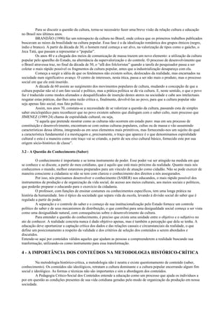 Para se discutir a questão da cultura, torna-se necessário fazer uma breve visão da relação cultura e educação
no Brasil nos últimos anos.
BRANDÃO (1990) faz um retrospecto da cultura no Brasil, onde coloca que os primeiros trabalhos publicados
buscavam as raízes da brasilidade na cultura popular. Essa fase é a da idealização romântica dos grupos étnicos (negro,
índio e branco). A partir da década de 30, o homem rural começa a ser alvo, na valorização de tipos como o gaúcho, o
Jeca Tatú, que passam a representar o “popular”.
Os anos 40 e a chegada dos meios de comunicação de massa trazem um novo elemento: a utilização da cultura
popular pelo aparelho do Estado, na alternância da supervalorização e do controle. O processo de desenvolvimento que
o Brasil atravessa traz, no final da década de 50, o “afã dos folcloristas” quando a tarefa do pesquisador passa a ser
coletar o mais rápido possível os fragmentos da cultura popular, antes que a industrialização desapareça com ela.
Começa a surgir a idéia de que os fenômenos não existem soltos, deslocados da realidade, mas encarnados na
sociedade num significativo avanço. O centro de interesses, nesta ótica, passa a ser não mais o produto, mas o processo
social em que ele está inserido.
A década de 60 assiste ao surgimento dos movimentos populares de cultura, mudando a concepção de que a
cultura popular não só é um fato social e político, mas a prática política se dá via cultura. E, neste sentido, o que o povo
faz é traduzido como modos alienados e desqualificados de inserção destes atores na sociedade e cabe aos intelectuais
resgatar estas práticas, dar-lhes uma razão crítica e, finalmente, devolvê-las ao povo, para que a cultura popular não
seja apenas fato social, mas fato político.
Assim, nos anos 70, constata-se a necessidade de se valorizar a questão da cultura, passando esta de simples
saber enciclopédico para reconhecer que no povo existem saberes que dialogam com o saber culto, num processo que
JIMENEZ (1989:24) chama de espiralidade cultural, ou seja,
“é aquela que pretende mostrar como as culturas não ocorrem em estado puro: mas em seu processo de
constituição e desenvolvimento, encontram-se com outras culturas populares, cultas ou de massa e vão assumindo
características dessa última, integrando-as em seus elementos mais primitivos, mas fornecendo-nos um sujeito do qual
a característica fundamental é a mestiçagem e, precisamente, o traço que aparece é o que denominamos espiralidade
cultural e esta é a maneira como este traço vai se criando, a partir de seu eixo cultural básico, fornecido este por sua
origem sócio-histórico de classe”.
3.2 - A Questão do Conhecimento (Saber)
O conhecimento é importante e se torna instrumento de poder. Esse poder vai ser atingido na medida em que
se conhece e se discute, a partir do meu cotidiano, que é aquilo que está mais próximo da realidade. Quanto mais nós
conhecemos o mundo, melhor estaremos preparados para um vínculo de atuação como cidadão. Não se pode exercer de
maneira consciente a cidadania se não se tem com clareza o conhecimento dos direitos a nós assegurados.
Por isso, nós precisamos desenvolver o conhecimento (SABER) nos educandos, o mais rápido possível dos
instrumentos de produção e de organização da vida social, do acesso aos meios culturais, aos meios sociais e políticos,
que poderão preparar o educando para o exercício da cidadania.
O professor, com funções de ensinar costumes ou conhecimentos específicos, tem uma longa prática na
história da humanidade. Isto é típico da sociedade que separa vida da escola, levando à divisão social do saber que é
regulado a partir do poder.
A separação e o controle do saber e o começo de sua institucionalização pelo Estado fornece um controle
político do saber e de seus mecanismos de distribuição, o que contribui para uma desigualdade social começe a ser vista
como uma desigualdade natural, com consequências sobre o desenvolvimento da cultura.
Para entender a questão do conhecimento, é preciso que exista uma unidade entre o objetivo e o subjetivo no
ato de conhecer. A realidade concreta nunca é dado objetivo apenas, mas é também a percepção que dela se tenha. A
educação deve oportunizar a captação crítica dos dados e das relações causais e circunstanciais da realidade, o que
define um posicionamento a respeito da validade e dos critérios de seleção dos conteúdos a serem abordados e
discutidos.
Entende-se aqui por conteúdos válidos aqueles que ajudam as pessoas a compreenderem a realidade buscando sua
tranformação, utilizando-os como instrumento para essa transformação.
4 - A IMPORTÂNCIA DOS CONTEÚDOS NA METODOLOGIA HISTÓRICO-CRÍTICA
Na metodologia histórico-crítica, a metodologia não é neutra e existe questionamento de conteúdo (saber,
conhecimento). Os conteúdos são ideológicos, retratam a cultura dominante e a cultura popular encerrando algum fim
social e ideológico. As formas e técnicas não são importantes e sim a abordagem dos conteúdos.
A Pedagogia Crítico-Social dos Conteúdos entende a educação como um processo que ajuda os indivíduos a
por em questão as condições presentes de sua vida cotidiana geradas pelo modo de organização da produção em nossa
sociedade.
 