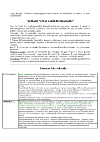 Prática Escolar: Trabalhos não pedagógicos mas de crítica as instituições. Relevância do saber
sistematizado.
Tendência "Crítica-Social dos Conteúdos"
Papel da Escola: É a tarefa primordial. Conteúdos abstratos, mas vivos, concretos. A escola é a
parte integrante de todo social, a função é "uma atividade mediadora no seio da prática social e
global". Consiste para o mundo adulto.
Conteúdos: São os conteúdos culturais universais que se constituíram em domínios de
conhecimento relativamente autônomos, não basta que eles sejam apenas ensinados, é preciso que
se liguem de forma indissociável.
A Postura da Pedagogia dos Conteúdos: assume o saber como tendo um conteúdo relativamente
objetivo, mas ao mesmo tempo "introduz" a possibilidade de uma reavaliação crítica frente a este
conteúdo.
Método: É preciso que os métodos favoreçam a correspondência dos conteúdos com os interesses
dos alunos.
Professor x Aluno: Consiste no movimento das condições em que professor e alunos possam
colaborar para fazer progredir essas trocas. O esforço de elaboração de uma pedagogia dos
conteúdos está em propor ensinos voltados para a interação "conteúdos x realidades sociais".
Pressupostos: O aluno se reconhece nos conteúdos e modelos sociais apresentados pelo professor.
O conhecimento novo se apoia numa estrutura cognitiva já existente.
Sistemas Educacionais:
MONTESSORIANA Maria Montessori, fisioterapeuta e educadora, desenvolveu na Itália em 1907, um sistema educacional e materiais
didáticos com o objetivo de despertar um interesse espontâneo na criança, obtendo uma concentração natural nas
tarefas, para não cansar e não chateá-la.
O método tem sua originalidade no fato das crianças ficarem livres para movimentarem-se pela sala de aula,
utilizando os materiais em um ambiente propício à auto-educação. A manipulação destes materiais em seus aspectos
multi-sensoriais é um fator primordial para o aprendizado da linguagem, matemática, ciências e prática
de vida.
O aprendizado da leitura e da escrita se inicia mais cedo, com crianças antes da idade de 05 anos. Os agrupamentos
não seguem rígidas delimitações de idade, juntando-se crianças de faixas etárias diferentes, em até três anos. O
professor assume um papel de observador e propulsionador dos fatores da aprendizagem.
A aprendizagem auto motivada e individualizada, é a essência do método, que procura desenvolver a auto disciplina
e a auto confiança.
Encontramos atualmente muitas escolas montessorianas, principalmente para as crianças de educação infantil e as
quatro primeiras séries do ensino fundamental.
TRADICIONAL A pedagogia tradicional é uma proposta de educação centrada no professor cuja função define-se por vigiar os
alunos, aconselhá-los, ensinar a matéria e corrigí-la. A metodologia decorrente de tal concepção tem como
princípio a transmissão dos conhecimentos através da aula do professor, freqüentemente expositiva, numa
seqüência predeterminada e fixa, enfatiza a repetição de exercícios com exigências de memorização .
Valoriza o conteúdo livresco e a quantidade. O professor fala, o aluno ouve e aprende. Não propicia ao sujeito que
aprende um papel ativo na construção dessa aprendizagem, que é aceita como vinda de fora para dentro. Muitas
vezes não leva em consideração o que a criança aprende fora da escola, seus esforços espontâneos, a construção
coletiva.
A figura do professor como detentor do saber é uma força motriz nessas escolas.
A função primordial da escola, nesse modelo, é transmitir conhecimentos disciplinares para a formação geral do
aluno, formação esta que o levará, ao inserir-se futuramente na sociedade, a optar por uma profissão valorizada.
Na maioria das escolas essa prática pedagógica se caracteriza pela sobrecarga de informações que são veiculadas aos
alunos, o que torna o processo de aquisição de conhecimento, muitas vezes burocratizado e destituído de
significação.
 