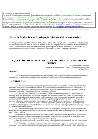 de "ensinar-se" desta ou daquela maneira.
Um curso de formação de professores, ou de educação permanente, deveria possibilitar o confronto entre as diversas abordagens do
processo ensino-aprendizagem, repensando-as em seus pontos de intersecção.
Ao mesmo tempo oportunizar ao professor uma análise de seu fazer pedagógico, a fim de que ele se conscientizasse de sua ação e
pudesse, não só interpretá-la e contextualizá-la, mas também buscar superá-la constantemente.
No artigo que apresentaremos a seguir fizemos uma breve síntese dessas diferentes abordagens do processo, enfocando as características
gerais, o modelo de homem, sociedade e cultura, educação, escola, metodologia, avaliação, etc., tentando ajudar, ao possibilitar um ponto
de partida a reflexão de nossos estudantes e professores, ao qual chamamos de "Pedagogias: Abordagem Comparativa".
Breve definição do que é pedagogia crítico-social dos conteúdos
“A pedagogia crítico-social dos conteúdos leva o aluno a refletir sobre a relação entre a sua cultura e a herança cultural
da humanidade, entre seu modo de viver e os modelos sociais para um projeto novo de sociedade. O professor orienta o
aluno a ultrapassar as situações-problema e cria outras, para que ganhe autonomia e ajudando-o no seu esforço de
distinguir a verdade do erro, levando-o a compreender as realidades sociais e a sua própria experiência.”
A QUESTÃO DOS CONTEÚDOS NUMA METODOLOGIA HISTÓRICO-
CRÍTICA
Luís Paulo Leopoldo Mercado
Professor do Departamento Teorias e Fundamentos da Educação
CEDU/UFAL
Resumo
Este ensaio coloca em discussão a questão dos conteúdos numa abordagem histórico-crítica e transformadora,
voltados para a realidade social dos indivíduos englobando o conhecimento sistematizado e a cultura popular.
1 – INTRODUÇÃO
Este ensaio coloca em discussão algumas questões relacionadas aos conteúdos, abordados pela metodologia
histórico-crítica e transformadora. Entende-se por metodologia histórico-crítica e transformadora aquela que faz a
articulação entre o professor e o aluno (educador-educando), e que utiliza todos os meios para apreensão crítica dos
conteúdos, permitindo a apropriação da cultura popular para superá-la.
Para que se possa utilizar uma metodologia que considere uma visão histórico-crítica, é necessário, em
primeiro lugar, que seja definido um projeto de sociedade que contemple a escola com função de transformação da
realidade na qual está inserida, e que considere a prática educativa como momento da prática social, superando o
conhecimento teórico dentro do contexto em movimento. A partir desse projeto de sociedade, vai-se buscar uma
proposta pedagógica que instrumentalize o aluno para que, como cidadão, possa transformar a realidade existente.
Nessa proposta, a escola e sua função devem ser repensadas, oportunizando igualdade de condições sem
reproduzir a estratificação da sociedade, tornando-se a escola, dessa maneira, um espaço de luta onde se discute o poder
e a política numa relação dialética.
Para desenvolver esta proposta é necessário que o educador seja um agente político inserido nesta realidade,
que problematize o conhecimento, buscando conflitos e sua superação através de uma prática social, que oportunize a
práxis (teoria e prática).
O educador, ao assumir compromisso com a tranformação, necessita de uma visão global do conhecimento,
temporalizando-o para estabelecer as relações com o contexto social existente, considerando no conteúdo o saber
universal sistematizado e o saber cotidiano do aluno (cultura popular).
A questão dos conteúdos será o centro deste artigo, onde será enfatizado que estes devem ser voltados para a
realidade, englobando o conhecimento sistematizado e a cultura popular.
Para contemplar a questão dos conteúdos numa visão histórico-crítica, é preciso que se analise a relação
conteúdos e teoria educacional e que se discutam algumas questões que estão envolvidas com o tema, como a questão
 