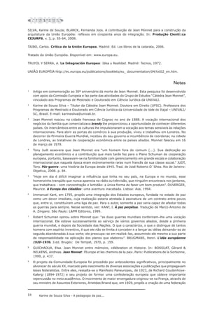 18 Karine de Souza Silva - A pedagogia da paz...
SILVA, Karine de Souza; BLANCK, Fernanda Joos. A contribuição de Jean Monnet para a construção da
arquitetura da União Européia: reflexos em cinqüenta anos de integração. In: Produção Científica
CEJURPS, v. 3, p. 55-64, 2008.
TAIBO, Carlos. Crítica de la Unión Europea. Madrid: Ed. Los libros de la catarata, 2006.
Tratado da União Européia. Disponível em: www.europa.eu.
TRUYOL Y SERRA, A. La Integración Europea: Idea y Realidad. Madrid: Tecnos, 1972.
UNIÃO EUROPÉIA http://ec.europa.eu/publications/booklets/eu_ documentation/04/txt02_en.htm.
Notas
1
Artigo em comemoração ao 30º aniversário da morte de Jean Monnet. Esta pesquisa foi desenvolvida
com apoio da Comissão Europeia e faz parte das atividades do Grupo de Estudos “Cátedra Jean Monnet”,
vinculado aos Programas de Mestrado e Doutorado em Ciência Jurídica da UNIVALI.
2
Karine de Souza Silva – Titular da Cátedra Jean Monnet. Doutora em Direito (UFSC). Professora dos
Programas de Mestrado e Doutorado em Ciência Jurídica da Universidade do Vale do Itajaí – UNIVALI/
SC, Brasil. E-mail: karinesilva@univali.br.
3
Jean Monnet nasceu na cidade francesa de Cognac no ano de 1888. A vocação internacional dos
negócios da família que comercializava brandy lhe proporcionou a oportunidade de conhecer diferentes
países. Os intercâmbios entre as culturas lhe impulsionaram a vocação aos temas sensíveis às relações
internacionais. Para abrir as portas do comércio à sua produção, viveu e trabalhou em Londres. No
decorrer da Primeira Guerra Mundial, recebeu do seu governo a incumbência de coordenar, na cidade
de Londres, as tratativas de cooperação econômica entre os países aliados. Monnet faleceu em 16
de março de 1979.
4
Tony Judt assevera que Jean Monnet era “um homem fora do comum (...). Sua dedicação ao
planejamento econômico e a contribuição que mais tarde fez para o Plano Schuman de cooperação
europeia, portanto, baseavam-se na familiaridade com gerenciamento em grande escala e colaboração
internacional que naquela época eram extremamente raras num francês de sua classe social.” JUDT,
Tony. Pós-guerra: uma história da Europa desde 1945. Trad. de José Roberto O´Shea. Rio de Janeiro:
Objetiva, 2008. p. 84.
5
“Hoje em dia é difícil imaginar a influência que tinha no seu país, na Europa e no mundo, esse
homenzinho tranqüilo que nunca aparecia na rádio ou televisão, que ninguém encontrava nos jantares,
que trabalhava - com concentração e lentidão: a única forma de fazer um bom produto”. DUVERGER,
Maurice. A Europa dos cidadãos: uma aventura inacabada. Lisboa: Asa, 1994.
6
Immanuel Kant, em 1795, propôs uma integração dos Estados europeus, fundada no estado de paz
como um dever imediato, cuja realização estaria atrelada à assinatura de um contrato entre povos
que, entre si, constituíram uma liga de paz. Para o autor, somente a paz seria capaz de afastar todas
as guerras para sempre. Nesse sentido, ver: KANT, I. À paz perpétua. Tradução de Marco Antonio de
A. Zingano. São Paulo: L&PM Editores, 1989.
7
Robert Schuman opinou sobre Monnet que: “as duas guerras mundiais conferiram–lhe uma vocação
internacional. Ele esteve sucessivamente ao serviço de vários governos aliados, desde a primeira
guerra mundial, e depois da Sociedade das Nações. O que o caracteriza, o que o distingue de tantos
homens com espírito inventivo, é que ele não se limita a conceber e a lançar as idéias deixando–as de
seguida abandonadas à sua sorte; ele preocupa–se em realizá–las, assumindo ele mesmo a sua parte
de responsabilidade na aplicação dos planos que elaborou”. BRUGMANS, Henri. L’idée européenne
1920–1970. 3.ed. Bruges: De Tempel, 1970, p. 159.
8
GUICHAOUA, Elsa. Jean Monnet entre mémoire, célébration et Histoire. In: BOSSUAT, Gérard &
WILKENS, Andreas. Jean Monnet: l’Europe et les chemins de la paix. Paris: Publications de la Sorbonne,
1999, p. 437.
9
O projeto da Comunidade Europeia foi precedido por antecedentes significativos, principalmente no
alvorecer do século XX, marcado pelo nascimento de diversas associações e publicações que propagavam
teses federalistas. Entre eles, ressalta-se o Manifesto Paneuropeu, de 1923, de Richard Coudenhove-
Kalergi (1894-1972) e seu projeto de formar uma confederação europeia que obteve importante
repercussão no meio acadêmico. O movimento de maior envergadura originou-se na França, através de
seu ministro de Assuntos Exteriores, Aristides Briand que, em 1929, propôs a criação de uma federação
 
