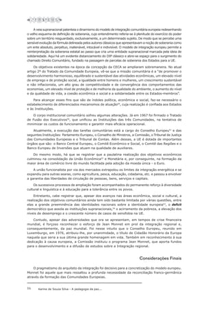 16 Karine de Souza Silva - A pedagogia da paz...
A veia supranacional patenteia o dinamismo do modelo de integração comunitária europeia redesenhando
o velho esquema de definição de soberania, cujo entendimento referia-se à plenitude do exercício do poder
sobre um território resguardado, exclusivamente, a um determinado sujeito. De modo que se percebe uma
sensível evolução da fórmula delineada pelos autores clássicos que apresentavam a noção de soberania como
um ente absoluto, perpétuo, inalienável, intocável e indivisível. O modelo de integração europeu permite a
reinterpretação da soberania estatal ao passo que cria uma entidade supranacional marcada pela ideia de
solidariedade. Aqui há um evidente distanciamento do DIP clássico e abre-se espaço para o surgimento do
chamado Direito Comunitário, fundado na passagem de parcelas de soberania dos Estados para a UE.
Os objetivos existentes na época da concepção da CECA se ampliaram sobremaneira. No atual
artigo 2º do Tratado da Comunidade Europeia, vê-se que a missão comunitária é a “de promover o
desenvolvimento harmonioso, equilibrado e sustentável das atividades econômicas, um elevado nível
de emprego e de proteção social, a igualdade entre homens e mulheres, um crescimento sustentável
e não inflacionista, um alto grau de competitividade e de convergência dos comportamentos das
economias, um elevado nível de proteção e de melhoria da qualidade do ambiente, o aumento do nível
e da qualidade de vida, a coesão econômica e social e a solidariedade entre os Estados-membros”.
Para alcançar esses fins que são de índoles política, econômica e social, faz-se necessário o
estabelecimento de diferenciados mecanismos de atuação49
, cuja realização é confiada aos Estados
e às Instituições.
O corpo institucional comunitário sofreu algumas alterações. Já em 1967 foi firmado o Tratado
de Fusão dos Executivos50
, que unificou as Instituições das três Comunidades, na tentativa de
minimizar os custos de funcionamento e garantir mais eficácia operacional.
Atualmente, a execução das tarefas comunitárias está a cargo do Conselho Europeu51
e das
seguintes Instituições: Parlamento Europeu, o Conselho de Ministros, a Comissão, o Tribunal de Justiça
das Comunidades Europeias e o Tribunal de Contas. Além dessas, a UE é dotada de importantes
órgãos que são: o Banco Central Europeu, o Comitê Econômico e Social, o Comitê das Regiões e o
Banco Europeu de Inversões que atuam na qualidade de auxiliares.
Do mesmo modo, há que se registrar que a paulatina realização dos objetivos econômicos
culminou na consolidação da União Econômica52
e Monetária e, por conseguinte, na formação da
maior área de comércio livre do mundo facilitada pela adoção da moeda única - o Euro.
A união funcionalista por via dos mercados extrapolou os limites da integração energética e se
expandiu para outras searas, como agricultura, pesca, educação, cidadania, etc. e passou a envolver
a garantia das liberdades de circulação de pessoas, bens, serviços e capitais.
Os sucessivos processos de ampliação foram acompanhados do permanente reforço à diversidade
cultural e linguística e à educação para a tolerância entre os povos.
Entretanto, cabe registrar que, apesar dos avanços nas áreas econômica, social e cultural, a
realização dos objetivos comunitários ainda tem sido bastante limitada por várias questões, entre
elas a grande preeminência das identidades nacionais sobre a identidade europeia53
, o deficit
democrático que assola as instituições supranacionais,54
o acirramento da pobreza, a elevação dos
níveis de desemprego e o crescente número de casos de xenofobia na UE.
Contudo, apesar das adversidades que ora se apresentam, em tempos de crise financeira
mundial, é forçoso reconhecer o esforço de Jean Monnet em prol da integração regional e,
consequentemente, da paz mundial. Foi nesse intuito que o Conselho Europeu, reunido em
Luxemburgo, em 1976, atribuiu-lhe, por unanimidade, o título de Cidadão Honorário da Europa
naquela que seria a sua última grande homenagem em vida. Também em reconhecimento à sua
dedicação à causa europeia, a Comissão instituiu o programa Jean Monnet, que aporta fundos
para o desenvolvimento e a difusão de estudos sobre a Integração regional.
Considerações Finais
O pragmatismo do arquiteto da integração foi decisivo para a concretização do modelo europeu.
Monnet foi aquele que mais ressaltou a profunda necessidade da reconciliação franco-germânica
através da formação das Comunidades Europeias.
 