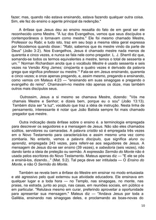 fazer; mas, quando não estava ensinando, estava fazendo qualquer outra coisa.
Sim, ele fez do ensino o agente principal da redenção."
A ênfase que Jesus deu ao ensino ressalta do fato de em geral ser ele
reconhecido como Mestre. "À luz dos Evangelhos, vemos que seus discípulos e
contemporâneos o tornavam como mestre." Ele foi mesmo chamado Mestre,
Professor ou Rabi; e tudo isto, traz em seu bojo a mesma idéia geral expressa
por Nicodemos quando disse:: "Rabi, sabemos que és mestre vindo da parte de
Deus" (João 3:2). Nos Evangelhos, Jesus é chamado mestre nada menos de
quarenta e cinco vezes, e nunca se fala nele como pregador. L. J. Sherril diz que,
somando-se todos os termos equivalentes a mestre, temos o total de sessenta e
um.11
Norman Richardson anota que o vocábulo Mestre é usado sessenta e seis
vezes na Versão King James; cinqüenta e quatro vezes é derivado da palavra
grega que significa professor ou mestre.12
Fala-se em Jesus ensinando, quarenta
e cinco vezes; e onze apenas pregando, e, assim mesmo, pregando e ensinando,
como vemos cm Mateus 4:23 — "ensinando em suas sinagogas e pregando o
evangelho do reino". Chamavam-no mestre não apenas os doze, mas também
outros mais discípulos seus.
Outrossim, Jesus a si mesmo se chamava Mestre, dizendo: "Vós me
chamais Mestre e Senhor; e dizeis bem, porque eu o sou" (João 13:13).
Também dizia ser "a luz", vocábulo que traz a idéia de instrução. Nesta linha de
pensamento, interessante é notar que João Batista sempre foi mais chamado
pregador que mestre.
Outra indicação desta ênfase sobre o ensino é. a terminologia empregada
para descrever os seguidores e a mensagem de Jesus. Não são eles chamados
súditos, servidores ou camaradas. A palavra cristão só é empregada três vezes
em o Novo Testamento para caracterizá-los e assim mesmo uma vez como
zombaria. No entanto, vemos a palavra discípulo, que significa aluno ou
aprendiz, empregada 243 vezes, para referir-se aos seguidores de Jesus. A
mensagem de Jesus diz-se ser ensino (39 vezes), e sabedoria (seis vezes), não
dando tanto a ideia de preleção ou sermão. A expressão Sermão do Monte não é
usada pelos escritores do Novo Testamento. Mateus apenas diz — "E ele se pôs
a ensiná-los, dizendo..." (Mat. 5:2). Tal peça deve ser intitulada — O Ensino do
Monte, e não O Sermão do Monte.
Também se revela bem a ênfase do Mestre em ensinar no modo entusiasta
e até agressivo pelo qual externou sua atividade educadora. Ele ensinava em
qualquer lugar e a toda hora — no Templo, nas sinagogas, no monte, nas
praias, na estrada, junto ao poço, nas casas, em reuniões sociais, em público e
em particular. "Relutava mesmo em curar, preferindo aproveitar a oportunidade
para apresentar sua mensagem." Mateus diz — "Andava Jesus por toda a
Galiléia, ensinando nas sinagogas deles, e proclamando as boas-novas do
10
 