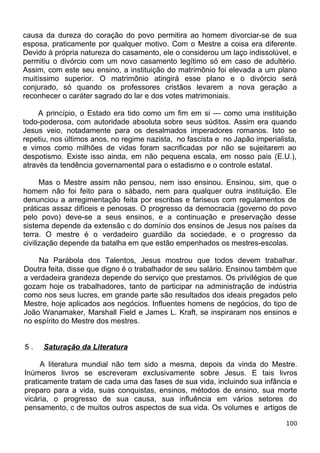 causa da dureza do coração do povo permitira ao homem divorciar-se de sua
esposa, praticamente por qualquer motivo. Com o Mestre a coisa era diferente.
Devido à própria natureza do casamento, ele o considerou um laço indissolúvel, e
permitiu o divórcio com um novo casamento legítimo só em caso de adultério.
Assim, com este seu ensino, a instituição do matrimônio foi elevada a um plano
muitíssimo superior. O matrimônio atingirá esse plano e o divórcio será
conjurado, só quando os professores cristãos levarem a nova geração a
reconhecer o caráter sagrado do lar e dos votes matrimoniais.
A princípio, o Estado era tido como um fim em si — como uma instituição
todo-poderosa, com autoridade absoluta sobre seus súditos. Assim era quando
Jesus veio, notadamente para os desalmados imperadores romanos. Isto se
repetiu, nos últimos anos, no regime nazista, no fascista e no Japão imperialista,
e vimos como milhões de vidas foram sacrificadas por não se sujeitarem ao
despotismo. Existe isso ainda, em não pequena escala, em nosso pais (E.U.),
através da tendência governamental para o estadismo e o controle estatal.
Mas o Mestre assim não pensou, nem isso ensinou. Ensinou, sim, que o
homem não foi feito para o sábado, nem para qualquer outra instituição. Ele
denunciou a arregimentação feita por escribas e fariseus com regulamentos de
práticas assaz difíceis e penosas. O progresso da democracia (governo do povo
pelo povo) deve-se a seus ensinos, e a continuação e preservação desse
sistema depende da extensão c do domínio dos ensinos de Jesus nos países da
terra. O mestre é o verdadeiro guardião da sociedade, e o progresso da
civilização depende da batalha em que estão empenhados os mestres-escolas.
Na Parábola dos Talentos, Jesus mostrou que todos devem trabalhar.
Doutra feita, disse que digno é o trabalhador de seu salário. Ensinou também que
a verdadeira grandeza depende do serviço que prestamos. Os privilégios de que
gozam hoje os trabalhadores, tanto de participar na administração de indústria
como nos seus lucres, em grande parte são resultados dos ideais pregados pelo
Mestre, hoje aplicados aos negócios. Influentes homens de negócios, do tipo de
João Wanamaker, Marshall Field e James L. Kraft, se inspiraram nos ensinos e
no espírito do Mestre dos mestres.
5 . Saturação da Literatura
A literatura mundial não tem sido a mesma, depois da vinda do Mestre.
Inúmeros livros se escreveram exclusivamente sobre Jesus. E tais livros
praticamente tratam de cada uma das fases de sua vida, incluindo sua infância e
preparo para a vida, suas conquistas, ensinos, métodos de ensino, sua morte
vicária, o progresso de sua causa, sua influência em vários setores do
pensamento, c de muitos outros aspectos de sua vida. Os volumes e artigos de
100
 