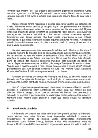 revistas que tratam de sua pessoa constituiriam gigantesca biblioteca. Certo
escritor organizou uma bibliografia de tudo que se tem publicado sobre Jesus e
arrolou mais de 5 mil livros e artigos que tratam de alguma fase de sua vida e
obra.
Muitas línguas foram reduzidas a escrito para levar avante as palavras de
Cristo. Nenhuma outra pessoa já ocupou lugar tão proeminente na literatura
mundial. Alguns livros que tratam de Jesus tornaram-se literatura mundial. Alguns
livros que tratam de Jesus tornaram-se verdadeiros "best-sellers". Este lugar de
destaque na literatura mundial é coisa assaz notável mormente quando
lembramos que Jesus parecia não ligar muita importância à sua própria
autoridade, e que nada escreveu, exceto algumas palavras no chão. A despeito
de não haver deixado nada escrito, Jesus é mais citado do que qualquer escritor
que já viveu neste mundo.
Um dos exemplos mais interessantes da influência do Mestre na literatura é
o grande número de citações que os poetas fazem de suas sentenças e ensinos,
ou de alusões ao que ele disse. A senhorinha Cintia Pearl Maus nos dá 229
citações de palavras de Cristo, em seu livro Christ and the Fine Arts. Grande
parte da poesia dos maiores escritores mundiais está saturada de ideias de
Jesus. Especialmente as obras de Milton, Browing e Tennyson. Este último disse:
"Aquilo que o orvalho é para a rosa, Jesus Cristo é para a minha alma". Grande
porcentagem dos 730 poemas contidos no livro The World's Great Religious
Poetry, de Carolina S. Hill, tem alguma relação com Jesus.
Também escritores do campo da Teologia, da Ética, da História Geral, da
História da Educação, da Psicologia, da Sociologia, e doutros mais campos do
pensamento, se têm estribado muito c muito nos ensinos do Mestre dos mestres.
Não só pregadores e preletores que citam seus ensinos e palavras; também
políticos e legisladores citam sentenças de Jesus para dar ênfase ao que
afirmam. Não é exagero dizer que os ensinos do Mestre hão permeado e
saturado os escritos e pensamentos da civilização nestes últimos dois mil anos.
Nenhum outro mestre pode pleitear o lugar que Jesus ocupa na literatura
mundial.
6 . A Influência nas Artes
A influência do Mestre nas artes tem sido tão grande quanto na literatura.
Jesus deixou nas artes também uma impressão indelével e universal,
notadamente no campo da música. Muitos compositores mundialmente
conhecidos, como Fannie Crosby, levaram a vida toda escrevendo hinos de
louvor a Cristo, e multidões sem número erguem suas vozes em toda a parte em
101
 