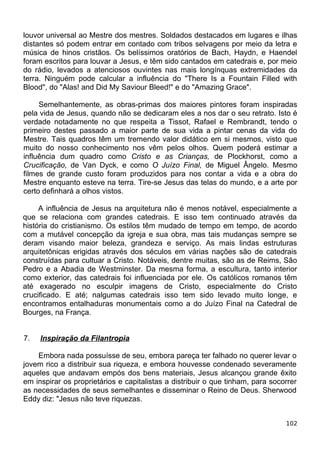 louvor universal ao Mestre dos mestres. Soldados destacados em lugares e ilhas
distantes só podem entrar em contado com tribos selvagens por meio da letra e
música de hinos cristãos. Os belíssimos oratórios de Bach, Haydn, e Haendel
foram escritos para louvar a Jesus, e têm sido cantados em catedrais e, por meio
do rádio, levados a atenciosos ouvintes nas mais longínquas extremidades da
terra. Ninguém pode calcular a influência do "There Is a Fountain Filled with
Blood", do "Alas! and Did My Saviour Bleed!" e do "Amazing Grace".
Semelhantemente, as obras-primas dos maiores pintores foram inspiradas
pela vida de Jesus, quando não se dedicaram eles a nos dar o seu retrato. Isto é
verdade notadamente no que respeita a Tissot, Rafael e Rembrandt, tendo o
primeiro destes passado a maior parte de sua vida a pintar cenas da vida do
Mestre. Tais quadros têm um tremendo valor didático em si mesmos, visto que
muito do nosso conhecimento nos vêm pelos olhos. Quem poderá estimar a
influência dum quadro como Cristo e as Crianças, de Plockhorst, como a
Crucificação, de Van Dyck, e como O Juízo Final, de Miguel Ângelo. Mesmo
filmes de grande custo foram produzidos para nos contar a vida e a obra do
Mestre enquanto esteve na terra. Tire-se Jesus das telas do mundo, e a arte por
certo definhará a olhos vistos.
A influência de Jesus na arquitetura não é menos notável, especialmente a
que se relaciona com grandes catedrais. E isso tem continuado através da
história do cristianismo. Os estilos têm mudado de tempo em tempo, de acordo
com a mutável concepção da igreja e sua obra, mas tais mudanças sempre se
deram visando maior beleza, grandeza e serviço. As mais lindas estruturas
arquitetônicas erigidas através dos séculos em várias nações são de catedrais
construídas para cultuar a Cristo. Notáveis, dentre muitas, são as de Reims, São
Pedro e a Abadia de Westminster. Da mesma forma, a escultura, tanto interior
como exterior, das catedrais foi influenciada por ele. Os católicos romanos têm
até exagerado no esculpir imagens de Cristo, especialmente do Cristo
crucificado. E até; nalgumas catedrais isso tem sido levado muito longe, e
encontramos entalhaduras monumentais como a do Juízo Final na Catedral de
Bourges, na França.
7. Inspiração da Filantropia
Embora nada possuísse de seu, embora pareça ter falhado no querer levar o
jovem rico a distribuir sua riqueza, e embora houvesse condenado severamente
aqueles que andavam empós dos bens materiais, Jesus alcançou grande êxito
em inspirar os proprietários e capitalistas a distribuir o que tinham, para socorrer
as necessidades de seus semelhantes e disseminar o Reino de Deus. Sherwood
Eddy diz: "Jesus não teve riquezas.
102
 