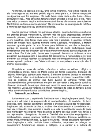 Ao morrer, só possuía, de seu, uma túnica inconsútil. Não temos registro de
ele haver alguma vez na terra pedido alguma coisa para si, a não ser um pouco
de água fria, que lhe negaram. Ele nada tinha, nada pedia e deu tudo... Jesus
censurou o rico... Não obstante, fortunas foram atiradas a seus pés, e ele, mais
que todos os outros, inspira, estimula e encaminha as ofertas mais que nobres e
filantrópicas de todo o mundo de hoje." Os homens têm se despojado de milhões
e milhões por causa do seu exemplo e ensinos.
Isto foi gloriosa verdade nos primeiros séculos, quando homens e mulheres
de grandes posses venderam ou abriram mão de suas propriedades; tomaram
votos de pobreza, castidade e obediência; foram habitar em cavernas, em tocas
e em claustros, para tentar viver uma vida reta e piedosa. É gloriosa verdade
ainda em nossos dias, quando homens como Caenegie, Rockefeller, e Hardin
separam grande parte de sua fortuna para bibliotecas, escolas e hospitais,
porque os ensinos e o espírito de Jesus de tal modo perturbaram suas
consciências que não ousaram sair deste mundo cem todas aquelas riquezas em
suas mãos. Por toda parte, Jesus vem inspirando homens e mulheres a em-
pregarem sua riqueza para a sua glória. Só Jesus levou a humanidade a ver que
é melhor dar do que receber. A sociedade mais se enriquece e mais fortifica seu
caráter quando pratica o que Cristo ensinou com sua palavra e exemplo: dar é
melhor que receber.
Hospitais e casas de saúde, orfanatos e asilos de velhos, colégios e
universidades cristãs, tanto na Pátria como em terras estranhas, brotaram do
espírito filantrópico gerado pelo Mestre. E mesmo aqueles criados e mantidos
pelo Estado e pelas municipalidades indiretamente provieram do espírito cristão.
Não se exagera ao afirmar que tudo quanto de altruísta vemos nos
empreendimentos governamentais em prol do bem-estar e segurança social se
deve ao ensino de Jesus, que disse que devemos amar nossos irmãos como a
nós mesmos. Jesus, na verdade, é o maior Filantropo de todos os tempos. É nós
todos somos os beneficiários das dádivas que ele inspirou.
8 . Inspiração para Servir
Juntamente com o espírito de filantropia vem a inspiração para servir, força
que leva o indivíduo a se esquecer de si, das facilidades, do conforto, do lucro
egoístico, para dedicar seu tempo, talentos e energias à ajuda dos necessitados.
Inspirados pelo exemplo de Jesus, muitos hão abandonado a comodidade e o
luxo da civilização, para arriscar a saúde e a vida na nobilitante tarefa de levar
sua mensagem nas regiões mais distantes da terra aos que vivem nas trevas e
na depravação. Livingstone, Judson e Grenfell são exemplos empolgantes e
arrebatadores. Jamais grandes mestres, como Sócrates, Epicteto, Abelardo ou
outros mais, conseguiram isso. E, qual o resultado? ''Tribos selvagens receberam
nova inspiração e vida, canibais foram civilizados, caçadores de cabeças se
converteram, fundaram-se escolas e colégios, e o caráter e a cultura de
103
 