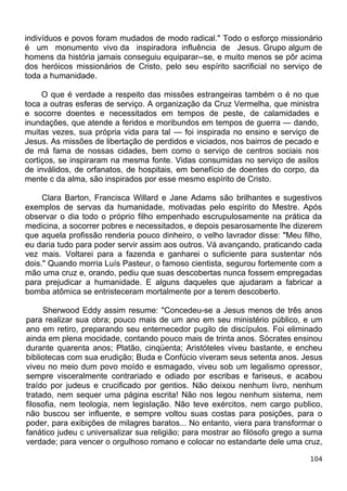 indivíduos e povos foram mudados de modo radical." Todo o esforço missionário
é um monumento vivo da inspiradora influência de Jesus. Grupo algum de
homens da história jamais conseguiu equiparar--se, e muito menos se pôr acima
dos heróicos missionários de Cristo, pelo seu espírito sacrificial no serviço de
toda a humanidade.
O que é verdade a respeito das missões estrangeiras também o é no que
toca a outras esferas de serviço. A organização da Cruz Vermelha, que ministra
e socorre doentes e necessitados em tempos de peste, de calamidades e
inundações, que atende a feridos e moribundos em tempos de guerra — dando,
muitas vezes, sua própria vida para tal — foi inspirada no ensino e serviço de
Jesus. As missões de libertação de perdidos e viciados, nos bairros de pecado e
de má fama de nossas cidades, bem como o serviço de centros sociais nos
cortiços, se inspiraram na mesma fonte. Vidas consumidas no serviço de asilos
de inválidos, de orfanatos, de hospitais, em benefício de doentes do corpo, da
mente c da alma, são inspirados por esse mesmo espírito de Cristo.
Clara Barton, Francisca Willard e Jane Adams são brilhantes e sugestivos
exemplos de servas da humanidade, motivadas pelo espírito do Mestre. Após
observar o dia todo o próprio filho empenhado escrupulosamente na prática da
medicina, a socorrer pobres e necessitados, e depois pesarosamente lhe dizerem
que aquela profissão renderia pouco dinheiro, o velho lavrador disse: "Meu filho,
eu daria tudo para poder servir assim aos outros. Vá avançando, praticando cada
vez mais. Voltarei para a fazenda e ganharei o suficiente para sustentar nós
dois." Quando morria Luís Pasteur, o famoso cientista, segurou fortemente com a
mão uma cruz e, orando, pediu que suas descobertas nunca fossem empregadas
para prejudicar a humanidade. E alguns daqueles que ajudaram a fabricar a
bomba atômica se entristeceram mortalmente por a terem descoberto.
Sherwood Eddy assim resume: "Concedeu-se a Jesus menos de três anos
para realizar sua obra; pouco mais de um ano em seu ministério público, e um
ano em retiro, preparando seu enternecedor pugilo de discípulos. Foi eliminado
ainda em plena mocidade, contando pouco mais de trinta anos. Sócrates ensinou
durante quarenta anos; Platão, cinqüenta; Aristóteles viveu bastante, e encheu
bibliotecas com sua erudição; Buda e Confúcio viveram seus setenta anos. Jesus
viveu no meio dum povo moído e esmagado, viveu sob um legalismo opressor,
sempre visceralmente contrariado e odiado por escribas e fariseus, e acabou
traído por judeus e crucificado por gentios. Não deixou nenhum livro, nenhum
tratado, nem sequer uma página escrita! Não nos legou nenhum sistema, nem
filosofia, nem teologia, nem legislação. Não teve exércitos, nem cargo publico,
não buscou ser influente, e sempre voltou suas costas para posições, para o
poder, para exibições de milagres baratos... No entanto, viera para transformar o
fanático judeu c universalizar sua religião; para mostrar ao filósofo grego a suma
verdade; para vencer o orgulhoso romano e colocar no estandarte dele uma cruz,
104
 