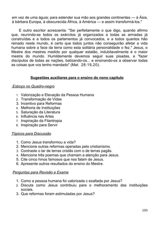 em vez de uma águia; para estender sua mão aos grandes continentes — à Ásia,
à bárbara Europa, à obscurecida África, à América — e assim transformá-los."
E outro escritor acrescenta: "Sei perfeitamente o que digo, quando afirmo
que, reunindo-se todos os exércitos já organizados a todas as armadas já
construídas e a todos os parlamentos já convocados, e a todos quantos hão
reinado neste mundo, é certo que todos juntos não conseguirão afetar a vida
humana sobre a face da terra como esta solitária personalidade o fez." Jesus, o
Mestre dos mestres medido por qualquer estalão, indubitavelmente é o maior
mestre do mundo. Humildemente devemos seguir suas pisadas, e "fazer
discípulos de todas as nações, batizando-os... e ensinando-os a observar todas
as coisas que vos tenho mandado" (Mat. 28:19,20).
Sugestões auxiliares para o ensino do nono capítulo
Esboço no Quadro-negro
1. Valorização e Elevação da Pessoa Humana
2. Transformação de Vidas
3. Incentivo para Reformas
4. Melhoria de Instituições
5. Saturação da Literatura
6. Influência nas Artes
7. Inspiração da Filantropia
8. Inspiração para Servir
Tópicos para Discussão
1. Como Jesus transformou a vida?
2. Mencione outras reformas operadas pelo cristianismo.
3. Contraste o lar de terras cristãs com o de terras pagãs.
4. Mencione três poemas que chamam a atenção para Jesus.
5. Cite cinco hinos famosos que nos falam de Jesus.
6. Apresente outros resultados do ensino do Mestre.
Perguntas para Revisão e Exame
1. Como a pessoa humana foi valorizada c exaltada por Jesus?
2. Discuta como Jesus contribuiu para o melhoramento das instituições
sociais.
3. Que reformas foram estimuladas por Jesus?
105
 