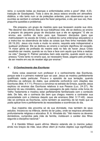 reino, e curando todas as doenças e enfermidades entre o povo" (Mat. 4:23,
tradução de Goodspeed). Toda a obra de Jesus estava envolta em atmosfera
didática, e não tanto num ar de preleções ardentes, pois observamos que os
ouvintes se sentiam à vontade para lhe fazer perguntas, e ele, por sua vez, lhes
propunha questões e problemas.
Ele preparou um grupo de mestres para que levassem avante sua obra.
"No decorrer dos últimos dias de sua trabalhosa vida, ele se dedicou ao ensino
e preparo do pequeno grupo de discípulos que a ele se agregara." E ele os
enviou aos confins da terra para que fizessem discípulos (para que
matriculassem na escola de Cristo), a batizá-los (uma ordenança educadora) e
a instruí-los na observância de todas as coisas que lhes tinha mandado (Mat.
28:19,20). Jesus cria muito e muito no ensino, requisito este indispensável a
qualquer professor. Ele se dedicou ao ensino e sempre dignificou tal vocação.
"A maior glória da profissão do mestre está no fato de haver Jesus Cristo
escolhido ser mestre, quando se viu face a face com aquilo que tinha a realizar
na vida." George H. Palmer percebeu bem este espírito, quando assim se ex-
pressou "Creio tanto no ensino que, se necessário fosse, pagaria pelo privilégio
de ser mestre em.vez de receber algo por ensinar."
4 . O Conhecimento das Escrituras
Outra coisa essencial num professor é o conhecimento das Escrituras,
porque este é o primeiro material que vai usar. Jesus se mostrou perfeitamente
qualificado neste particular. Prova-o o episódio de sua tentação, quando
enfrentou os esforços do diabo, que pretendia confundi-lo com citações das
Escrituras (Mat. 4:1-11). Prova-o a conversa na estrada de Emaús, quando Jesus
explicou os ensinos das Escrituras relativos à sua Pessoa (Luc. 24:27). No
decorrer do seu ministério, Jesus citou passagens de pelo menos vinte livros do
Velho Testamento e mostrou estar perfeitamente familiarizado com o conteúdo
dele. De fato, ele o conhecia tão bem que chegou mesmo a contrastar sua
precariedade com a inteireza daquilo que ele ensinava (Mat. 5:17-48). Jesus
não só conhecia as Escrituras, como também as assimilou de tal modo que as
podia aplicar livre e perfeitamente às necessidades e ocorrências do dia.
Sua maestria não provinha só de sua divindade, mas também de seus
estudos. Iniciara-os na infância, dentro do lar judeu, onde se respirava atmosfera
profundamente religiosa e educativa. B. A. Hinsdale diz: "Até mesmo os deveres
domésticos, cumpridos pela mãe de família, moldavam o caráter dos filhos
segundo a disciplina nacional."
E é Haroldo Wilson quem afirma: Mesmo estando ele (o menino judeu)
ainda nos braços da mãe, seus olhos vêem já muitos objetos cuja significação
11
 