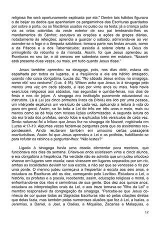 religiosa lhe será oportunamente explicada por ela." Dentre tais hábitos figurava
o de beijar os dedos que apanhariam os pergaminhos das Escrituras guardados
por sobre a porta, ou os filactérios usados no pulso ou na testa; já a criança judia
via as orlas coloridas da veste exterior de seu pai lembrando-lhes os
mandamentos do Senhor; escutava as orações e ações de graças diárias,
notadamente às refeições; aprendia a guardar o sábado, admirando-se ao ver
acender-se o fogo e a lâmpada sabáticos: tomava parte nas festas anuais, como
a da Páscoa e a dos Tabernáculos; assistia à solene oferta a Deus do
primogênito do rebanho e da manada. Assim, foi que Jesus aprendeu as
Escrituras no seu lar, e ali cresceu em sabedoria como em estatura. "Nazaré
está presente duas vezes, ou mais, em tudo quanto Jesus disse."
Jesus também aprendeu na sinagoga, pois, nos dias dele, estava ela
espalhada por todos os lugares, e a freqüência a ela era hábito arraigado,
quando não coisa obrigatória. Lucas diz: "No sábado Jesus entrou na sinagoga,
como efa' seu costume" (Luc. 4:16). Wilson acha que Jesus ia à sinagoga pelo
menos uma vez em cada sábado, e isso por vinte anos ou mais. Nela havia
exercícios religiosos aos sábados, nas segundas e quintas-feiras, nos dias de
festa e nos de jejum. A sinagoga era instituição puramente educacional ou
instrutora. Lá a Lei (os cinco primeiros livros da Bíblia) era lido por uma pessoa,
um intérprete explicava um versículo de cada vez, aplicando a leitura à vida do
povo em geral. Assim, se lia toda a Lei de três em três anos e meio, mais ou
menos como se dá hoje com nossas lições uniformizadas. A segunda leitura do
dia era tirada dos profetas, sendo lidos e explicados três versículos de cada vez.
Desta natureza foi a leitura que Jesus fez na sinagoga de Nazaré, registrada em
Lucas 4:17-19. Algumas vezes faziam-se perguntas para que os assistentes res-
pondessem. Ainda recitavam também em uníssono certas passagens
escriturísticas. Assim foi que Jesus aprendeu a Lei e os profetas, habilitando-se
para refutar os rabinos e perguntar-lhes: "Não lestes?"
Ligada à sinagoga havia uma escola elementar para meninos, que
funcionava nos dias da semana. Criava-se onde existissem vinte e cinco alunos,
e era obrigatória a freqüência. Na verdade não se admitia que um judeu ortodoxo
vivesse em lugares sem escola; caso vivessem em lugares separados por um rio,
ambas as localidades deviam ter sua escola, a não ser que se vencesse o rio por
uma ponte. O menino judeu começava a freqüentar a escola aos seis anos, e
estudava as Escrituras até os dez, começando pelo Levítico. Estudava a Lei, a
história, os profetas e a poesia, recebendo, assim, educação religiosa e moral, e
enfronhando-se dos ritos e cerimônias de sua gente. Dos dez aos quinze anos,
estudava as interpretações orais da Lei, e aos treze tornava-se "filho da Lei" e
membro responsável da congregação da sinagoga. "Percebe-se que Jesus co-
nhecia de cor quase todas as Sagradas Escrituras não só pelas citações diretas
que delas fazia, mas também pelas numerosas alusões que fez à Lei, a Isaías, a
Jeremias, a Daniel, a Joel, a Oséias, a Miquéias, Zacarias e Malaquias, e
12
 