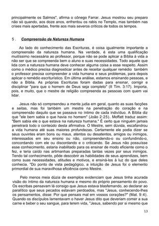 principalmente os Salmos", afirma o cônego Farrar. Jesus mostrou seu preparo
não só quando, aos doze anos, enfrentou os rabis no Templo, mas também nas
crises mais apertadas, frente aos mais severos críticos de todos os tempos.
5 . Compreensão da Natureza Humana
Ao lado do conhecimento das Escrituras, é coisa igualmente importante a
compreensão da natureza humana. Na verdade, é esta uma qualificação
muitíssimo necessária ao professor, porque não se pode aplicar a Bíblia à vida a
não ser que se compreenda bem o aluno e suas necessidades. Todo aquele que
lida com a natureza humana deve conhecer alguma coisa a esse respeito. Assim
como o médico precisa diagnosticar antes de receitar qualquer remédio também
o professor precisa compreender a vida humana e seus problemas, para depois
aplicar o remédio escriturístico. Em última análise, estamos ensinando pessoas, e
não a Bíblia. As próprias Escrituras foram dadas para ensinar, corrigir e
disciplinar "para que o homem de Deus seja completo" (II Tim. 3:17). Importa,
pois, e muito, que o mestre de religião compreenda as pessoas com quem vai
lidar.
Jesus não só compreendeu a mente judia em geral, quanto as suas facções
e seitas, mas foi também um mestre na penetração do coração e na
compreensão daquilo que se passava no íntimo de cada indivíduo. A Bíblia diz
que "ele bem sabia o que havia no homem" (João 2:25). Moffatt traduz assim:
"Bem sabia ele o que estava na natureza humana." É certo que ninguém jamais
penetrará todo o conteúdo desta afirmativa. O Mestre, sem dúvida, escafandrou
a vida humana até suas maiores profundezas. Certamente ele podia dizer se
seus ouvintes eram bons ou maus, atentos ou desatentos, amigos ou inimigos,
interessados em seu ensino ou não, compreendendo-o ou confundindo-o,
concordando com ele ou discordando e o criticando. Se Jesus não possuísse
esse conhecimento, estaria inabilitado para os ensinar de modo eficiente como o
fez, e teria caído nas artimanhas preparadas tantas vezes por seus inimigos.
Tendo tal conhecimento, pôde descobrir as habilidades de seus aprendizes, bem
como suas necessidades, atitudes e motivos, e ensiná-los à luz do que deles
conhecia. "Do ponto de vista pedagógico, a intuição de Jesus foi o elemento
primordial de sua maravilhosa eficiência como Mestre.
Pelo menos meia dúzia de exemplos evidenciam que Jesus tinha acurada
visão do íntimo da natureza humana e mesmo do próprio pensamento do povo.
Os escribas pensavam lá consigo que Jesus estava blasfemando, ao declarar ao
paralítico que seus pecados estavam perdoados, mas "Jesus, conhecendo-Ihes
os pensamentos, disse: Por que pensais mal em vossos corações?" (Mat. 9:4).
Quando os discípulos lamentavam o haver Jesus dito que deveriam comer a sua
carne e beber o seu sangue, para terem vida, "Jesus, sabendo por si mesmo que
13
 