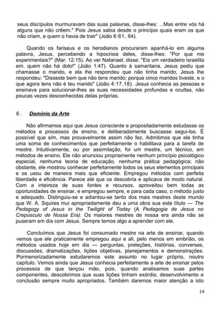 seus discípulos murmuravam das suas palavras, disse-lhes: ...Mas entre vós há
alguns que não crêem." Pois Jesus sabia desde o princípio quais eram os que
não criam, e quem o havia de trair" (João 6:61, 64).
Quando os fariseus e os herodianos procuraram apanhá-lo em alguma
palavra, Jesus, percebendo a hipocrisia deles, disse-lhes: "Por que me
experimentais?" (Mar. 12:15). Ao ver Natanael, disse: "Eis um verdadeiro israelita
em. quem não há dolo!" (João 1:47). Quanto à samaritana, Jesus pediu que
chamasse o marido, e ela lhe respondeu que não tinha marido, Jesus lhe
respondeu: "Disseste bem que não tens marido; porque cinco maridos tiveste, e o
que agora tens não é teu marido" (João 4:17,18). Jesus conhecia as pessoas e
ensinava para solucionar-lhes as suas necessidades profundas e ocultas, não
poucas vezes desconhecidas delas próprias.
6 . Domínio da Arte
Não afirmamos aqui que Jesus consciente e propositadamente estudasse os
métodos e processos de ensino, e deliberadamente buscasse segui-los. É
possível que sim, mas provavelmente assim não fez. Admitimos que ele tinha
uma soma de conhecimentos que perfeitamente o habilitava para a tarefa de
mestre. Intuitivamente, ou por assimilação, foi um mestre, um técnico, em
métodos de ensino. Ele não anunciou propriamente nenhum princípio psicológico
especial, nenhuma teoria de educação, nenhuma prática pedagógica; não
obstante, ele mostrou conhecer perfeitamente todos os seus elementos principais
e os usou de maneira mais que eficiente. Empregou métodos com perfeita
liberdade e eficiência. Parece até que os descobria e aplicava de modo natural.
Com a inteireza de suas fontes e recursos, aproveitou bem todas as
oportunidades de ensinar, e empregou sempre, e para cada caso, o método justo
e adequado. Distinguiu-se e adiantou-se tanto dos mais mestres deste mundo
que W. A. Squires mui apropriadamente deu a uma obra sua este título — The
Pedagogy of Jesus in the Twilight of Today (A Pedagogia de Jesus no
Crepúsculo de Nossa Era). Os maiores mestres de nossa era ainda não se
puseram em dia com Jesus. Sempre temos algo a aprender com ele.
Concluímos que Jesus foi consumado mestre na arte de ensinar, quando
vemos que ele praticamente empregou aqui e ali, pelo menos em embrião, os
métodos usados hoje em dia — perguntas, preleções, histórias, conversas,
discussões, dramatizações, lições objetivas, planejamentos e demonstrações.
Pormenorizadamente estudaremos este assunto no lugar próprio, noutro
capítulo. Vemos ainda que Jesus conhecia perfeitamente a arte de ensinar pelos
processos de que lançou mão, pois, quando analisamos suas partes
componentes, descobrimos que suas lições tinham exórdio, desenvolvimento e
conclusão sempre muito apropriados. Também daremos maior atenção a isto
14
 