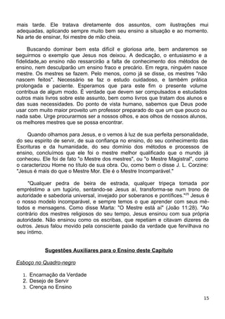 mais tarde. Ele tratava diretamente dos assuntos, com ilustrações mui
adequadas, aplicando sempre muito bem seu ensino a situação e ao momento.
Na arte de ensinar, foi mestre de mão cheia.
Buscando dominar bem esta difícil e gloriosa arte, bem andaremos se
seguirmos o exemplo que Jesus nos deixou. A dedicação, o entusiasmo e a
fídelidade„ao ensino não ressarcirão a falta de conhecimento dos métodos de
ensino, nem desculparão um ensino fraco e precário. Em regra, ninguém nasce
mestre. Os mestres se fazem. Pelo menos, como já se disse, os mestres "não
nascem feitos". Necessário se faz o estudo cuidadoso, e também prática
prolongada e paciente. Esperamos que para este fim o presente volume
contribua de algum modo. É verdade que devem ser compulsados e estudados
outros mais livros sobre este assunto, bem como livros que tratam dos alunos e
das suas necessidades. Do ponto de vista humano, sabemos que Deus pode
usar com muito maior proveito um professor preparado do que um que pouco ou
nada sabe. Urge procurarmos ser a nossos olhos, e aos olhos de nossos alunos,
os melhores mestres que se possa encontrar.
Quando olhamos para Jesus, e o vemos à luz de sua perfeita personalidade,
do seu espirito de servir, de sua confiança no ensino, do seu conhecimento das
Escrituras e da humanidade, do seu domínio dos métodos e processos de
ensino, concluímos que ele foi o mestre melhor qualificado que o mundo já
conheceu. Ele foi de fato "o Mestre dos mestres", ou "o Mestre Magistral", como
o caracterizou Horne no título de sua obra. Ou, como bem o disse J. L. Corzine:
"Jesus é mais do que o Mestre Mor. Ele é o Mestre Incomparável."
"Qualquer pedra de beira de estrada, qualquer tripeça tomada por
empréstimo a um tugúrio, sentando-se Jesus aí, transforma-se num trono de
autoridade e sabedoria universal, invejado por soberanos e pontífices."25
Jesus é
o nosso modelo incomparável, e sempre temos o que aprender com seus mé-
todos e mensagens. Como disse Marta: "O Mestre está aí" (João 11:28). "Ao
contrário dos mestres religiosos do seu tempo, Jesus ensinou com sua própria
autoridade. Não ensinou como os escribas, que repetiam e citavam dizeres de
outros. Jesus falou movido pela consciente paixão da verdade que fervilhava no
seu íntimo.
Sugestões Auxiliares para o Ensino deste Capítulo
Esboço no Quadro-negro
1. Encarnação da Verdade
2. Desejo de Servir
3. Crença no Ensino
15
 