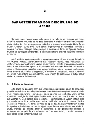 2
CARACTERÍTICAS DOS DISCÍPULOS DE
JESUS
Ilude-se quem pensa terem sido ideais e modelares as pessoas que Jesus
ensinou, mesmo incluindo-se os doze apóstolos. Caracteres bíblicos muitíssimos
distanciados de nós, temos que concebê-los em nossa imaginação. Certo foram
muito humanos como nós, com essas imperfeições e fraquezas naturais à
criatura humana, pois que esta é sempre a mesma em todas as épocas. Embora
mudem as condições ambientais, a natureza humana em sua essência é sempre
a mesma.
Isto é verdade no que respeita a todos os séculos, climas e graus de cultura.
Will Rogers retratou perfeitamente isto, quando falando das conquistas da
conferência da paz na Europa, assim se expressou: "Resta apenas uma pequena
coisa a ser trabalhada agora: é o problema da natureza humana." E assim é
sempre. Examinando aqueles que Jesus ensinou, como mestres colheremos
muita matéria informativa e sugestiva, e mesmo encorajadora. Jesus lidou com
um grupo mais íntimo de seguidores, outro maior de discípulos e outro, maior
ainda, de críticos e indiferentes.
1. O Grupo de Imaturos
Este grupo de pessoas com que Jesus lidou estava mui longe da perfeição,
quando Jesus iniciou sua obra junto deles. Mesmo ao contemplar sua obra, ainda
eram imperfeitos. Eram - caracteres ideais apenas em embrião. Eram santos
apenas em estágio de fabricação. Preenchiam muito bem um dos três requisitos
que George A. Coe sugere para o ensino — a imaturidade. Assim tinham eles
que caminhar muito e muito, com muita paciência, para se tornarem cristãos
crescidos e maduros. Na longa estrada do aprendizado, experimentariam muitas
decepções e desânimos. Somente alguém que tivesse uma alentadora visão do
futuro, movido do infinito amor e paciência, e de persistente energia e
perseverança, se aventuraria a tomar como alunos este grupo de pessoas e
fazer deles o que o Mestre Jesus fez.
17
 