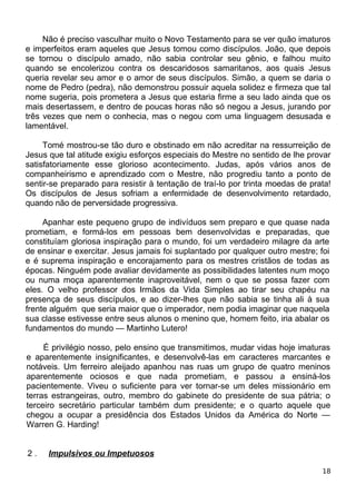 Não é preciso vasculhar muito o Novo Testamento para se ver quão imaturos
e imperfeitos eram aqueles que Jesus tomou como discípulos. João, que depois
se tornou o discípulo amado, não sabia controlar seu gênio, e falhou muito
quando se encolerizou contra os descaridosos samaritanos, aos quais Jesus
queria revelar seu amor e o amor de seus discípulos. Simão, a quem se daria o
nome de Pedro (pedra), não demonstrou possuir aquela solidez e firmeza que tal
nome sugeria, pois prometera a Jesus que estaria firme a seu lado ainda que os
mais desertassem, e dentro de poucas horas não só negou a Jesus, jurando por
três vezes que nem o conhecia, mas o negou com uma linguagem desusada e
lamentável.
Tomé mostrou-se tão duro e obstinado em não acreditar na ressurreição de
Jesus que tal atitude exigiu esforços especiais do Mestre no sentido de lhe provar
satisfatoriamente esse glorioso acontecimento. Judas, após vários anos de
companheirismo e aprendizado com o Mestre, não progrediu tanto a ponto de
sentir-se preparado para resistir à tentação de traí-lo por trinta moedas de prata!
Os discípulos de Jesus sofriam a enfermidade de desenvolvimento retardado,
quando não de perversidade progressiva.
Apanhar este pequeno grupo de indivíduos sem preparo e que quase nada
prometiam, e formá-los em pessoas bem desenvolvidas e preparadas, que
constituíam gloriosa inspiração para o mundo, foi um verdadeiro milagre da arte
de ensinar e exercitar. Jesus jamais foi suplantado por qualquer outro mestre; foi
e é suprema inspiração e encorajamento para os mestres cristãos de todas as
épocas. Ninguém pode avaliar devidamente as possibilidades latentes num moço
ou numa moça aparentemente inaproveitável, nem o que se possa fazer com
eles. O velho professor dos Irmãos da Vida Simples ao tirar seu chapéu na
presença de seus discípulos, e ao dizer-lhes que não sabia se tinha ali à sua
frente alguém que seria maior que o imperador, nem podia imaginar que naquela
sua classe estivesse entre seus alunos o menino que, homem feito, iria abalar os
fundamentos do mundo — Martinho Lutero!
É privilégio nosso, pelo ensino que transmitimos, mudar vidas hoje imaturas
e aparentemente insignificantes, e desenvolvê-las em caracteres marcantes e
notáveis. Um ferreiro aleijado apanhou nas ruas um grupo de quatro meninos
aparentemente ociosos e que nada prometiam, e passou a ensiná-los
pacientemente. Viveu o suficiente para ver tornar-se um deles missionário em
terras estrangeiras, outro, membro do gabinete do presidente de sua pátria; o
terceiro secretário particular também dum presidente; e o quarto aquele que
chegou a ocupar a presidência dos Estados Unidos da América do Norte —
Warren G. Harding!
2 . Impulsivos ou Impetuosos
18
 