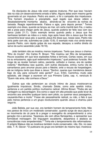 Os discípulos de Jesus não eram apenas imaturos. Pior que isso: haviam
tido na vida um desenvolvimento errado e falho. Alguns deles eram mesmo gente
governada só por impulsos. Pedro era assim, e foi o campeão dos impetuosos.
"Era homem impulsivo e precipitado, qual regato que desce célere e
desabaladamente montanha abaixo, atirando-se de encontro às rochas da
baixada. Reagia repentinamente. Falava e agia, para depois pensar." Temos
exemplo vivo disso, quando se lançou ao mar, em certa manhã bem fria, c nadou
até a praia para chegar perto de Jesus, quando poderia ter feito isso com seu
barco (João 21:7). Outro exemplo temos quando pediu a Jesus que lhe
banhasse também as mãos e o rosto, logo após haver dito a Jesus que lhe não
consentiria lavar seus pés; e quando Jesus lhe disse que, nesse caso, Pedro não
teria parte com ele, submeteu-se (João 13:9). E exemplo mais vivo ainda temos
quando Pedro, com rápido golpe de sua espada, decepou a orelha direita do
servo do sumo sacerdote (João 18:10).
João também não se mostrou menos impetuoso. Tanto que Jesus o chamou
"filho do trovão". Diz Carlos R. Brown: "Ele mostrou ser filho da tempestade.
Houve ocasiões em que teve explosões fortes e terríveis. Certas vezes, em sua
ira ou entusiasmo, agia qual redemoinho impetuoso," qual poderoso furacão. Mui
longe de se revelar homem calmo, paciente, sofredor e manso, era de caráter
violento." Manifestou isso quando, com outros discípulos, entrou numa vila de
samaritanos para arrumar pouso para o Mestre; ante a recusa de hospedagem,
ele se indignou tanto que disse a Jesus: "Senhor, queres que mandemos descer
fogo do céu para consumir esta gente?" (Luc. 9:54). Caminhou muito este
apóstolo, até chegar a escrever em sua Primeira Carta, cap. 4, versículo 8:
"Quem não ama, não conhece a Deus."
Outros que não pertenciam ao círculo íntimo de Jesus mostravam-se
igualmente impulsivos. Simão, chamado Zelote, como este apelido indica,
pertencia a um partido político muitíssimo radical. Afirma Brown: "Podia ele ser
vantagem ou desvantagem. Era como o vapor em alta pressão que pode levar de
encontro aos arrecifes qualquer barco sem piloto, ou queimar seus passageiros,
causando-lhes a morte." Fosse ele pessoalmente radical, ou não, o fato é que
pelo menos pertencia a um grupo revolucionário quando Jesus o chamou para
segui-lo.
João Batista, por sua vez, era também homem de temperamento forte. Não
nos parece de início um moderado conservador, quando surge de seus jejuns e
se movimenta de cá para lá a pregar o evangelho do arrependimento a uma
geração má e perversa. "Apareceu ele com olhos flamejantes, e apresentar sua
formidável mensagem. De linguagem escaldante, despertava e abalava as
consciências mais empedernidas."4
Tinha ele o temperamento dós reformadores.
O próprio Mateus não se mostrava também muito conservador, não. Diz, no caso
dele, T. R. Glover: "O publicano do grupo era também do mesmo tipo; mostrava-
19
 