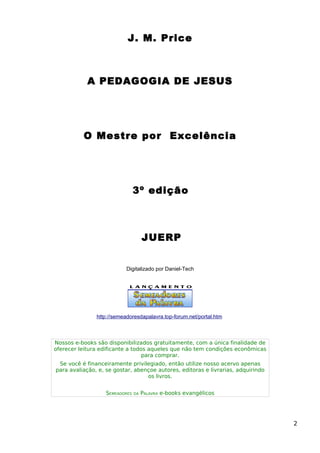 J. M. Price
A PEDAGOGIA DE JESUS
O Mestre por Excelência
3º edição
JUERP
Digitalizado por Daniel-Tech
http://semeadoresdapalavra.top-forum.net/portal.htm
Nossos e-books são disponibilizados gratuitamente, com a única finalidade de
oferecer leitura edificante a todos aqueles que não tem condições econômicas
para comprar.
Se você é financeiramente privilegiado, então utilize nosso acervo apenas
para avaliação, e, se gostar, abençoe autores, editoras e livrarias, adquirindo
os livros.
SEMEADORES DA PALAVRA e-books evangélicos
2
 