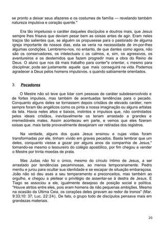 se pronto a deixar seus afazeres e os costumes de família — revelando também
natureza impulsiva e coração quente."
Era tão impetuoso o caráter daqueles discípulos e doutros mais, que Jesus
sempre lhes frisava que deviam pesar bem as coisas antes de agir. Eram neles
traços tão salientes que, se alguém os propusesse para o pastorado de alguma
igreja importante de nossos dias, esta se veria na necessidade de im-por-lhes
algumas condições. Lembremo-nos, no entanto, de que dantes como agora, não
são os conservadores, os intelectuais c os calmos, e, sim, os agressivos, os
aventureiros e os destemidos que fazem progredir mais a obra do Reino de
Deus. O aluno que nos dá mais trabalho para conter"e orientar, c mesmo para
disciplinar, pode ser justamente aquele que mais conseguirá na vida. Podemos
agradecer a Deus pelos homens impulsivos, s quando sabiamente orientados.
3. Pecadores
O Mestre não só teve que lidar com pessoas de caráter subdesenvolvido e
de fortes impulsos, mas também de acentuadas tendências para o pecado.
Conquanto alguns deles se tornassem depois cristãos de elevado caráter, nem
sempre foram tão angélicos como os pinta a nossa imaginação ou alguns artistas
da tela. Havia neles altos e baixos, instintos e impulsos que, não controlados
pelos ideais cristãos, inevitavelmente os teriam arrastado a grandes e
irremediáveis males. Assim aconteceu em parte, e vemos que eles fizeram
coisas que. mais tarde provavelmente desejariam ver retiradas dos registros.
Na verdade, alguns dos quais Jesus ensinou e cujas vidas foram
transformadas por ele, tinham vivido em graves pecados. Basta lembrar que um
deles, conquanto viesse a gozar por alguns anos da companhia de Jesus,"
tornando-se mesmo o tesoureiro do colégio apostólico, por fim chegou a vender
o Mestre por trinta moedas de prata.
Mas Judas não foi o único, mesmo do círculo íntimo de Jesus, a ser
arrastado por tendências pecaminosas, ao menos temporariamente. Pedro
mentiu e jurou para ocultar sua identidade e se escapar de situação embaraçosa.
João não só deu asas a seu temperamento e preconceitos, mas também ao
orgulho, e chegou a pleitear o privilégio de assentar-se à destra de Jesus. E
Tiago se associou a ele, igualmente desejoso de posição social e política.
"Houve atritos entre eles, pois eram homens de não pequenas ambições. Mesmo
na ocasião da Última Ceia, os corações deles giravam ao redor de tronos" (Mar.
9:33;10: 37; Luc. 22:24). De fato, o grupo todo de discípulos pensava mais em
grandezas materiais.
20
 