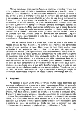 Afora o círculo dos doze, vemos Zaqueu, o coletor de impostos, homem que
tinha grande amor pelo dinheiro e que cobrava mais do que era devido, roubando
assim ao povo necessitado. E também Maria Madalena, com sete demônios a
seu crédito. E ainda a mulher pecadora que lhe lavou os pés com suas lágrimas
e os enxugou com seus cabelos. E ainda a mulher de vida livre a quem ensinou
à.beira do poço, a qual tivera um rosário de cinco maridos. E ainda aqueles
acusadores da mulher adúltera, os quais desapareceram quando Jesus lhes
disse que quem estivesse sem pecado fosse o primeiro a começar a apedrejá-la,
conforme ordenava a lei. Não; aqui vemos perfeitamente que a classe de alunos
ensinada por Jesus em nada apresentava aquelas condições ideais para um
mestre ideal. Ao contrário, eram tais alunos gente das mesmas paixões nossas, e
de paixões que não poucas vezes os dominavam por completo. Orgulho,
ambição e luxúria argamassavam a vida deles, e tudo aquilo desafiava os
preceitos e a influência de Jesus.
O que foi verdade então, o é ainda hoje. Nunca se sabe o que serão os
nossos alunos de hoje. Sabemos, no entanto, que instintos não controlados
inevitavelmente arrastam à ruína. Num rapaz de belo físico podem estar
aninhadas fortes tendências para o crime, forças que, não controladas,
certamente o levarão para a penitenciária. E isso tem sucedido inúmeras vezes.
Essa jovem culta e de modos gentis, que parece trazer no rosto a marca legítima
da inocência, pode muito bem estar abrigando dentro de si certos ideais e
paixões que, desenvolvidas, a arrastarão a uma vida vergonhosa. Isso temos
visto de contínuo na sociedade de que fazemos parte. Nenhum professor pode
ler todos os maus pensamentos e propósitos ocultos no coração de seus alunos.
Muitos de nós podemos dizer o que John Bradford disse de si próprio, ao ver
passar por ele um criminoso conduzido por agentes policiais: "Não fora a graça
de Deus, ali estaria John Bradford." Urge aprendermos a esmagar sempre as
tendências pecaminosas e imprimir em nosso caráter a semelhança de Cristo.
4. Perplexos
As pessoas a quem Cristo ensinou viam-se muitas vezes desafiadas por
inúmeras perplexidades e problemas, e assim procuravam a Cristo para que ele
os resolvesse. Certo é que às vezes vinham a ele tangidos pela hipocrisia, pois
queriam pegá-lo nalguma palavra. Jesus de imediato reconhecia isso, e, no
entanto, lhes dava atenção, levando-os a tirar por si mesmos a conclusão certa.
Traziam-lhe assuntos mui variados, tratando quase todos de problemas da vida
cotidiana. Respondendo-lhes, Cristo não só ajudava a quantos ensinava pessoal-
mente, mas a inúmeros outros pelos séculos em fora. O fato de João haver
declarado que o mundo todo não poderia conter todos os livros necessários para
o registro de todos os ensinos de Cristo nos leva a perceber que não
conhecemos muitos assuntos então levados à consideração de Cristo.
21
 
