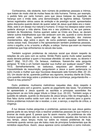 Conhecemos, não obstante, bom número de problemas pessoais e íntimos,
que tratam de modo vital de muitas fases da vida humana. Temos, por exemplo,
o pedido feito por certo homem, para que Jesus tratasse da repartição da
herança com o irmão dele, uma demonstração de legítima defesa. Também
temos registrados vários casos de ambição e de prestígio social, apresentados
pelos discípulos quando deram de querer saber de Jesus qual deles era o maior.
Aliás, este é um desejo mui natural e humano. O moço rico desejava saber como
poderia alcançar a vida eterna. Esse era o seu problema, e, ao que parece,
também de Nicodemos. Outros queriam saber se Cristo era Deus, se deviam
tolerar outros trabalhadores que não andavam com ele, quando e como deviam
prestar culto a Deus; queriam saber algo da ressurreição, dos maiores
mandamentos, algo sobre o jejum, de como poderiam expulsar demônios, e
outras coisas mais. Discutiam e lhe apresentavam também problemas pessoais,
como o orgulho, a ira, a luxúria, a aflição, a cobiça. Vemos que eram os mesmos
problemas que hoje enfrentamos no século das luzes.
Também surgiram problemas de natureza social que diziam respeito às
relações de uns para com os outros. Simão Pedro queria muito saber quantas
vezes deveria perdoar a quem o houvesse ofendido: só sete vezes, ou deveria ir
além? (Mat. 18:21-35). Os fariseus, maldosos, fizeram-lhe esta pergunta
perigosa: "É lícito a um homem repudiar sua mulher por qualquer causa?" (Mat.
19:3). Semelhantemente, os saduceus, sequiosos por demonstrar a
impossibilidade da ressurreição, perguntaram a Jesus a quem pertenceria no
outro mundo a mulher que aqui houvesse desposado sete homens (Mat. 22: 23-
33). Um doutor da lei, querendo justificar seu egoísmo, levantou diante de Cristo,
uma questão mais larga sobre o problema da boa vizinhança, perguntando-lhe —
"Quem é meu próximo?"
Outro problema, muitíssimo melindroso naqueles dias, dizia respeito à
deslealdade para com o governo, quanto ao pagamento das taxas. Tal problema
foi apresentado a Jesus quando os escribas e principais sacerdotes lhe
perguntaram se era lícito pagar tributo a César (Luc. 20:22). Também surgiu a
questão do sábado, quando os discípulos de Jesus lançou mão da imaginação, e
lhes falou duma ovelha caída num valo e dum rei em caminho para a guerra.
Outros problemas incluíam dar e receber, o orar, o serviço, o espírito de crítica, a
vingança.
À luz dessas muitas perguntas e problemas, parece-nos que Jesus gastou
grande parte do seu tempo mais a resolver problemas pessoais do que mesmo a
ensinar de modo geral. E parece que foi assim mesmo. Os problemas da vida
humana quase sempre são os mesmos; e, resolvendo aqueles dos homens do
seu tempo, Jesus lançou muita luz sobre os nossos problemas de hoje,
mormente quando vemos que ele tratou mais de princípios fundamentais que de
remédios específicos. Assim, Jesus aparece como conselheiro e como instrutor,
22
 