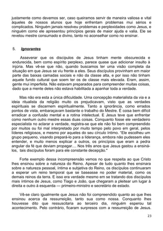 justamente como devemos ser, caso queiramos servir de maneira valiosa e vital
àqueles de nossos alunos que hoje enfrentam problemas mui sérios e
complicados. Ninguém jamais resolveu problemas e perplexidades como Jesus, e
ninguém como ele apresentou princípios gerais de maior ajuda e valia. Ele se
revelou mestre consumado e divino, tanto no aconselhar como no ensinar.
5. Ignorantes
Asseverar que os discípulos de Jesus tinham mente obscurecida e
endurecida, bem como espírito perplexo, parece quase que adicionar insulto à
injúria. Mas vê-se que não, quando buscamos ter uma visão completa da
situação em que Jesus se viu frente a eles. Seus discípulos provinham em maior
parte das baixas camadas sociais e não da classe alta, e por isso não tinham
aquele fundo cultural que soem ter os de classe mais elevada. Eram, assim,
gente mui imperfeita. Não estavam preparados para compreender muitas coisas,
dado que a mente deles não estava habilitada a apanhar toda a verdade.
Mas não era esta a única dificuldade. Uma concepção materialista da via e a
ideia ritualista da religião muito os prejudicavam, visto que as verdades
espirituais se discernem espiritualmente. Tanto a ignorância, como errados
pontos de vista, embaraçavam bastante o trabalho do Mestre. É coisa bem difícil
erradicar a confusão mental e a rotina intelectual. E Jesus teve que enfrentar
como nenhum outro mestre essas duas coisas. Conquanto fosse ele verdadeiro
especialista no aclarar a verdade, registra-se que ele não foi bem compreendido
por muitos ou foi mal interpretado por muito tempo pelo povo em geral, pelos
líderes religiosos, e mesmo por aqueles do seu círculo íntimo. “Ele escolheu um
grupo pequeno, visando prepará-lo para a liderança, embora não pudessem eles
entender, e muito menos explicar a outros, os princípios que eram a pedra
angular da fé que deviam propagar.... Nos três anos que Jesus gastou a ensiná-
los, tais discípulos foram para ele constante decepção."
Forte exemplo dessa incompreensão vemos no que respeita ao que Cristo
lhes ensinou sobre a natureza do Reino. Apesar de tudo quanto lhes ensinara
sobre a natureza pessoal, íntima e subjetiva do Reino, os discípulos continuaram
a esperar um reino temporal que se baseasse no poder material, como os
demais reinos da terra. E isso era verdade mesmo em se tratando dos discípulos
mais íntimos de Jesus, como Tiago e João, que chegaram a pleitear um lugar à
direita e outro à esquerda — primeiro-ministro e secretário de estado.
Vê-se claro igualmente que Jesus não foi compreendido quanto ao que lhes
ensinou acerca da ressurreição, tanto sua como nossa. Conquanto lhes
houvesse dito que ressuscitaria ao terceiro dia, ninguém esperou tal
acontecimento. Pelo contrário, ficaram surpresos com a ressurreição de Jesus.
23
 