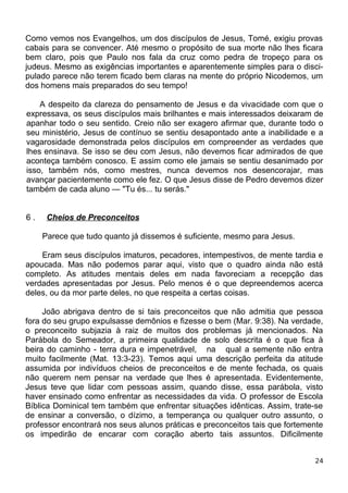 Como vemos nos Evangelhos, um dos discípulos de Jesus, Tomé, exigiu provas
cabais para se convencer. Até mesmo o propósito de sua morte não lhes ficara
bem claro, pois que Paulo nos fala da cruz como pedra de tropeço para os
judeus. Mesmo as exigências importantes e aparentemente simples para o disci-
pulado parece não terem ficado bem claras na mente do próprio Nicodemos, um
dos homens mais preparados do seu tempo!
A despeito da clareza do pensamento de Jesus e da vivacidade com que o
expressava, os seus discípulos mais brilhantes e mais interessados deixaram de
apanhar todo o seu sentido. Creio não ser exagero afirmar que, durante todo o
seu ministério, Jesus de contínuo se sentiu desapontado ante a inabilidade e a
vagarosidade demonstrada pelos discípulos em compreender as verdades que
lhes ensinava. Se isso se deu com Jesus, não devemos ficar admirados de que
aconteça também conosco. E assim como ele jamais se sentiu desanimado por
isso, também nós, como mestres, nunca devemos nos desencorajar, mas
avançar pacientemente como ele fez. O que Jesus disse de Pedro devemos dizer
também de cada aluno — "Tu és... tu serás."
6 . Cheios de Preconceitos
Parece que tudo quanto já dissemos é suficiente, mesmo para Jesus.
Eram seus discípulos imaturos, pecadores, intempestivos, de mente tardia e
apoucada. Mas não podemos parar aqui, visto que o quadro ainda não está
completo. As atitudes mentais deles em nada favoreciam a recepção das
verdades apresentadas por Jesus. Pelo menos é o que depreendemos acerca
deles, ou da mor parte deles, no que respeita a certas coisas.
João abrigava dentro de si tais preconceitos que não admitia que pessoa
fora do seu grupo expulsasse demônios e fizesse o bem (Mar. 9:38). Na verdade,
o preconceito subjazia à raiz de muitos dos problemas já mencionados. Na
Parábola do Semeador, a primeira qualidade de solo descrita é o que fica à
beira do caminho - terra dura e impenetrável, na qual a semente não entra
muito facilmente (Mat. 13:3-23). Temos aqui uma descrição perfeita da atitude
assumida por indivíduos cheios de preconceitos e de mente fechada, os quais
não querem nem pensar na verdade que lhes é apresentada. Evidentemente,
Jesus teve que lidar com pessoas assim, quando disse, essa parábola, visto
haver ensinado como enfrentar as necessidades da vida. O professor de Escola
Bíblica Dominical tem também que enfrentar situações idênticas. Assim, trate-se
de ensinar a conversão, o dízimo, a temperança ou qualquer outro assunto, o
professor encontrará nos seus alunos práticas e preconceitos tais que fortemente
os impedirão de encarar com coração aberto tais assuntos. Dificilmente
24
 