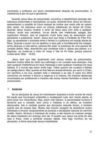 encontrará o professor um aluno completamente despido de preconceitos. A
intolerância é pior do que a ignorância.
Quando Jesus falou da ressurreição, encontrou a desdenhosa oposição dos
saduceus aristocratas e racionalistas, os quais, tentando levar Jesus ao ridículo,
apresentaram a questão do futuro esposo da mulher que nesta vida se casara
sete vezes. Os saduceus eram os críticos intelectuais do tempo de Cristo.
Quando Jesus buscou mostrar o amor de Deus para com toda e qualquer
criatura, ainda que pecadora, viu-se diante das intelectuais adagas dos
orgulhosos fariseus, que se julgavam muito bons para se associarem com
pecadores e publicanos. Assim, Jesus teve que forjar a Parábola do Filho Pró-
digo, ou apresentar o contraste entre o fariseu e o publicano em oração diante de
Deus. Quando o jovem rico se ajoelhou a seus pés e humildemente lhe indagou
como alcançar a vida eterna, pareceu-lhe estar na presença de uma pessoa de
coração aberto. Mas, dizendo-lhe que vendesse tudo e .desse aos pobres, e o
6eguisse, viu mudar-se o rosto do moço e "ele se foi triste, porque possuía
muitos bens" (Mar. 10:22).
Jesus teve que lidar igualmente com alunos cheios de preconceitos.
Queriam muitos deles ter cheio seu estômago e ver curadas suas doenças, mas
sem qualquer interferência em seus interesses e sem qualquer mudança em seus
hábitos. E o mundo age assim ainda hoje. Todos querem ser curados e libertos
do castigo eterno. Mas, quando se lhes fala em arrependimento, em servir a Cristo,
em sacrifício e na cruz, perdem todo o interesse e se vão. É coisa mui difícil
convencer um homem e levá-lo a negar-se a si mesmo. Os maiores obstáculos
encontrados por professores e mestres são essas mentes fechadas e cheias de
preconceitos.
7. Instáveis
Se os discípulos de Jesus se mostrassem dispostos a levar avante de modo
fiel aquilo que houvessem entendido e recebessem tudo com mente aberta, já
seria coisa mui maravilhosa. Mas, assim não fizeram. A perversidade humana é
tamanha que a vontade, bem como o intelecto e os afetos, se mostram
depravados. Isto é verdade quanto aos discípulos daquele tempo, e também
quanto aos de nossos dias. Muitos não tiveram coragem de abandonar outros
interesses e encarar corajosamente as durezas e decepções naturais do caminho
cristão. Assim, diminuiu o interesse de muitos, e até mesmo os maiores amigos
de Jesus hesitaram em avançar com ele. O quadro que Jesus nos pinta do solo
raso e fraco, onde a semente cresceu rápido, mas logo murchou ao sol
abrasador, é ótima descrição dessa instabilidade.
25
 