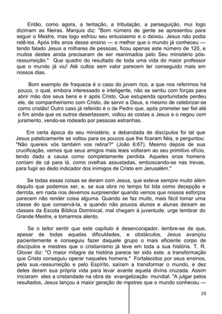 Então, como agora, a tentação, a tribulação, a perseguição, mui logo
dizimam as fileiras. Marquis diz: "Bom número de gente se apresentou para
seguir o Mestre, mas logo esfriou seu entusiasmo e o deixou. Jesus não podia
retê-los. Após três anos desse ensino — o melhor que o mundo já conheceu —
tendo falado Jesus a milhares de pessoas, ficou apenas este número de 120, e
muitos destes ainda precisaram de ser reanimados pelo Seu ministério pós-
ressurreição." Que quadro do resultado de toda uma vida do maior professor
que o mundo já viu! Até cultos sem valor parecem ter conseguido mais em
nossos dias.
Bom exemplo de fraqueza é o caso do jovem rico, a que nos referimos há
pouco, o qual, embora interessado e inteligente, não se sentiu com forças para
abrir mão dos seus bens e ir após Cristo. Que estupenda oportunidade perdeu
ele, de companheirismo com Cristo, de servir a Deus, e mesmo de celebrizar-se
como cristão! Outro caso já referido é o de Pedro que, após prometer ser fiel até
o fim ainda que os outros desertassem, voltou as costas a Jesus e o negou com
juramento, vendo-se rodeado por pessoas estranhas.
Em certa época do seu ministério, a debandada de discípulos foi tal que
Jesus pateticamente se voltou para os poucos que lhe ficaram fiéis, e perguntou:
"Não quereis vós também vos retirar?" (João 6:67). Mesmo depois de sua
crucificação, vemos que seus amigos mais leais voltaram ao seu primitivo ofício,
tendo dado a causa como completamente perdida. Aqueles onze homens
corriam de cá para lá, como ovelhas assustadas, emboscando-se nas trevas,
para fugir ao dedo indicador dos inimigos de Cristo em Jerusalém."
Se todas essas coisas se deram com Jesus, que esteve sempre muito além
daquilo que podemos ser, e, se sua obra no tempo foi tida como decepção e
derrota, em nada nos devemos surpreender quando vemos que nossos esforços
parecem não render coisa alguma. Quando se faz muito, mais fácil tomar uma
classe do que conservá-la, e quando não poucos alunos e alunas deixam as
classes da Escola Bíblica Dominical, mal chegam à juventude, urge lembrar do
Grande Mestre, e tomarmos alento.
Se o leitor sentir que este capítulo é desencorajador, lembre-se de que,
apesar de todas aquelas dificuldades, e obstáculos, Jesus avançou
pacientemente e conseguiu fazer daquele grupo o mais eficiente corpo de
discípulos e mestres que o cristianismo já teve em toda a sua história. T. R.
Glover diz: "O maior milagre da história parece ter sido este: a transformação
que Cristo conseguiu operar naqueles homens." Fortalecidos por seus ensinos,
pela sua.-ressurreição e pelo Espírito, saíram a transformar o mundo, e dez
deles deram sua própria vida para levar avante aquela divina cruzada. Assim
iniciaram eles a cristandade na obra da evangelização mundial. "A julgar pelos
resultados, Jesus lançou a maior geração de mestres que o mundo conheceu —
26
 
